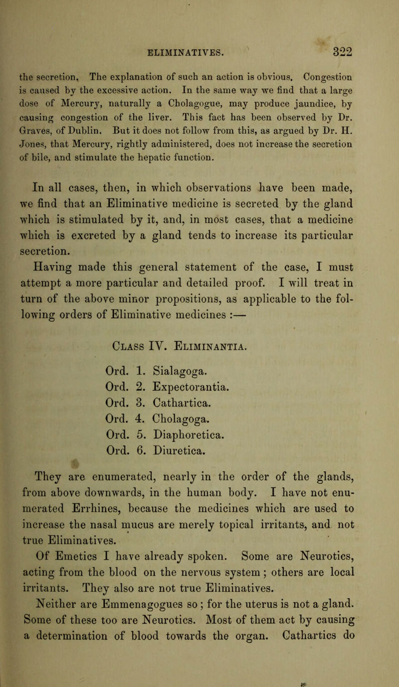 the secretion, The explanation of such an action is obvious. Congestion is caused by the excessive action. In the same way we find that a large dose of Mercury, naturally a Cholagogue, may produce jaundice, by causing congestion of the liver. This fact has been observed by Dr. Graves, of Dublin. But it does not follow from this, as argued by Dr. H. Jones, that Mercury, rightly administered, does not increase the secretion of bile, and stimulate the hepatic function. In all cases, then, in which observations have been made, we find that an Eliminative medicine is secreted by the gland which is stimulated by it, and, in most cases, that a medicine which is excreted by a gland tends to increase its particular secretion. Having made this general statement of the case, I must attempt a more particular and detailed proof. I will treat in turn of the above minor propositions, as applicable to the fol- lowing orders of Eliminative medicines :— Class IV. Eliminantia. Ord. 1. Sialagoga. Ord. 2. Expectorantia. Ord. 3. Cathartica. Ord. 4. Cholagoga. Ord. 5. Diaphoretica. Ord. 6. Diuretica. They are enumerated, nearly in the order of the glands, from above downwards, in the human body. I have not enu- merated Errhines, because the medicines which are used to increase the nasal mucus are merely topical irritants, and not true Eliminatives. Of Emetics I have already spoken. Some are Neurotics, acting from the blood on the nervous system; others are local irritants. They also are not true Eliminatives. Neither are Emmenagogues so ; for the uterus is not a gland. Some of these too are Neurotics. Most of them act by causing a determination of blood towards the organ. Cathartics do