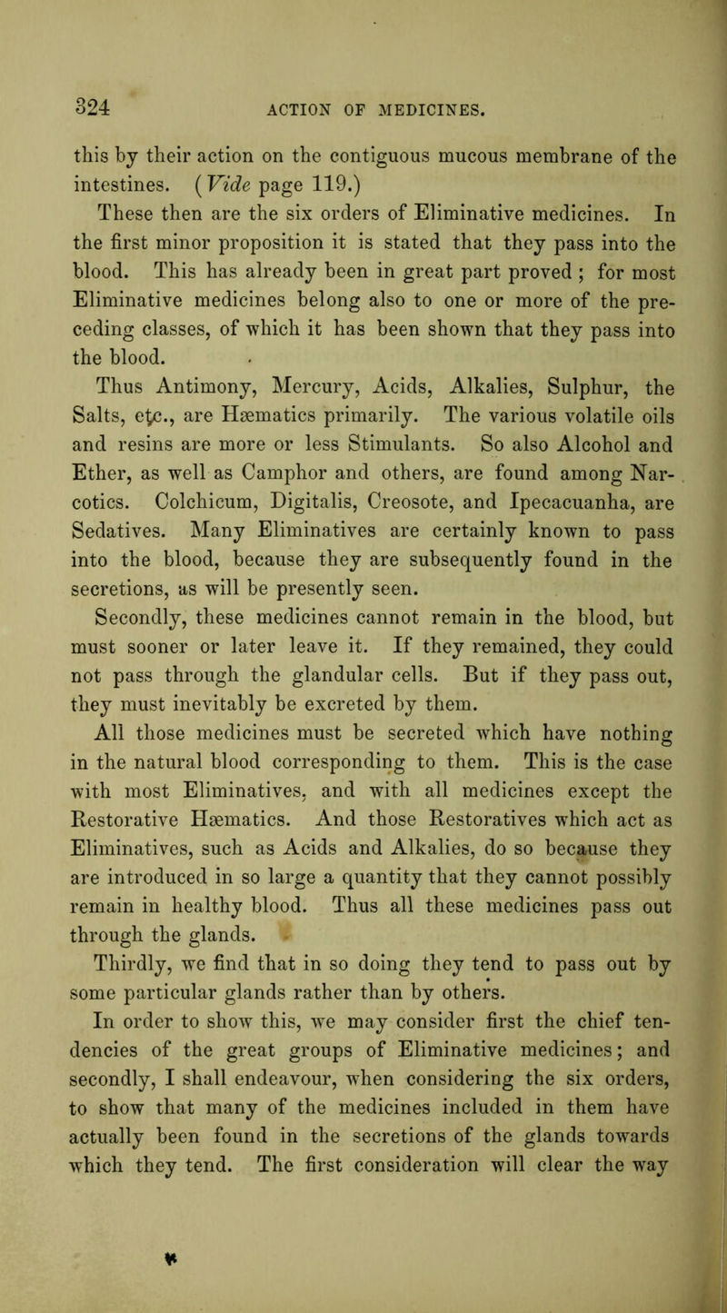 this by their action on the contiguous mucous membrane of the intestines. (Vide page 119.) These then are the six orders of Eliminative medicines. In the first minor proposition it is stated that they pass into the blood. This has already been in great part proved ; for most Eliminative medicines belong also to one or more of the pre- ceding classes, of which it has been shown that they pass into the blood. Thus Antimony, Mercury, Acids, Alkalies, Sulphur, the Salts, e£c., are Haematics primarily. The various volatile oils and resins are more or less Stimulants. So also Alcohol and Ether, as well as Camphor and others, are found among Nar- cotics. Colchicum, Digitalis, Creosote, and Ipecacuanha, are Sedatives. Many Eliminatives are certainly known to pass into the blood, because they are subsequently found in the secretions, as will be presently seen. Secondly, these medicines cannot remain in the blood, but must sooner or later leave it. If they remained, they could not pass through the glandular cells. But if they pass out, they must inevitably be excreted by them. All those medicines must be secreted which have nothing in the natural blood corresponding to them. This is the case with most Eliminatives, and with all medicines except the Restorative Haematics. And those Restoratives which act as Eliminatives, such as Acids and Alkalies, do so because they are introduced in so large a quantity that they cannot possibly remain in healthy blood. Thus all these medicines pass out through the glands. Thirdly, we find that in so doing they tend to pass out by some particular glands rather than by others. In order to show this, we may consider first the chief ten- dencies of the great groups of Eliminative medicines; and secondly, I shall endeavour, when considering the six orders, to show that many of the medicines included in them have actually been found in the secretions of the glands towards which they tend. The first consideration will clear the way