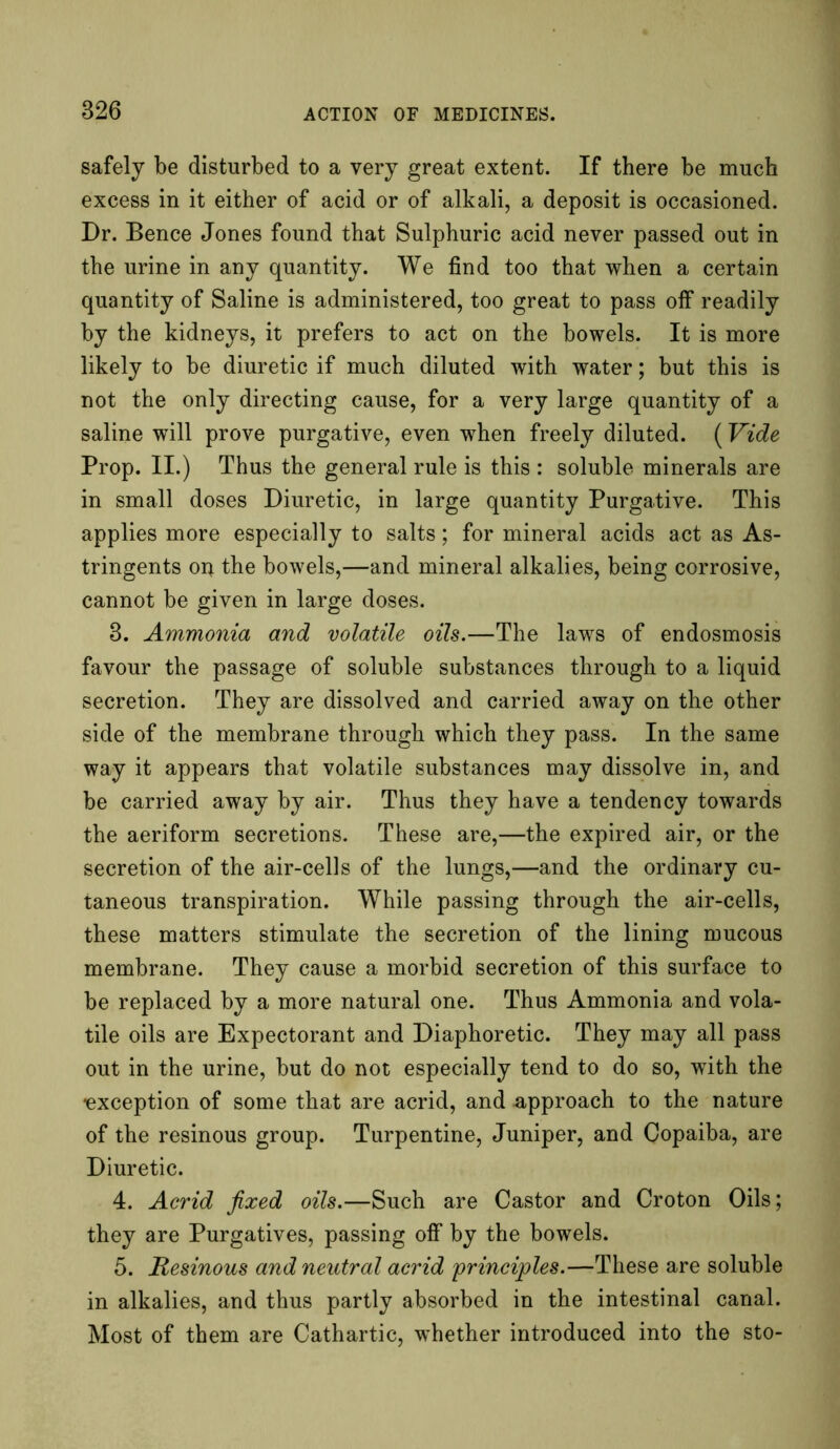826 safely be disturbed to a very great extent. If there be much excess in it either of acid or of alkali, a deposit is occasioned. Dr. Bence Jones found that Sulphuric acid never passed out in the urine in any quantity. We find too that when a certain quantity of Saline is administered, too great to pass off readily by the kidneys, it prefers to act on the bowels. It is more likely to be diuretic if much diluted with water; but this is not the only directing cause, for a very large quantity of a saline will prove purgative, even when freely diluted. (Vide Prop. II.) Thus the general rule is this : soluble minerals are in small doses Diuretic, in large quantity Purgative. This applies more especially to salts; for mineral acids act as As- tringents oij the bowels,—and mineral alkalies, being corrosive, cannot be given in large doses. 8. Ammonia and volatile oils.—The laws of endosmosis favour the passage of soluble substances through to a liquid secretion. They are dissolved and carried away on the other side of the membrane through which they pass. In the same way it appears that volatile substances may dissolve in, and be carried away by air. Thus they have a tendency towards the aeriform secretions. These are,—the expired air, or the secretion of the air-cells of the lungs,—and the ordinary cu- taneous transpiration. While passing through the air-cells, these matters stimulate the secretion of the lining mucous membrane. They cause a morbid secretion of this surface to be replaced by a more natural one. Thus Ammonia and vola- tile oils are Expectorant and Diaphoretic. They may all pass out in the urine, but do not especially tend to do so, with the exception of some that are acrid, and approach to the nature of the resinous group. Turpentine, Juniper, and Copaiba, are Diuretic. 4. Acrid fixed oils.—Such are Castor and Croton Oils; they are Purgatives, passing off by the bowels. 5. Resinous and neutral acrid principles.—These are soluble in alkalies, and thus partly absorbed in the intestinal canal. Most of them are Cathartic, whether introduced into the sto-