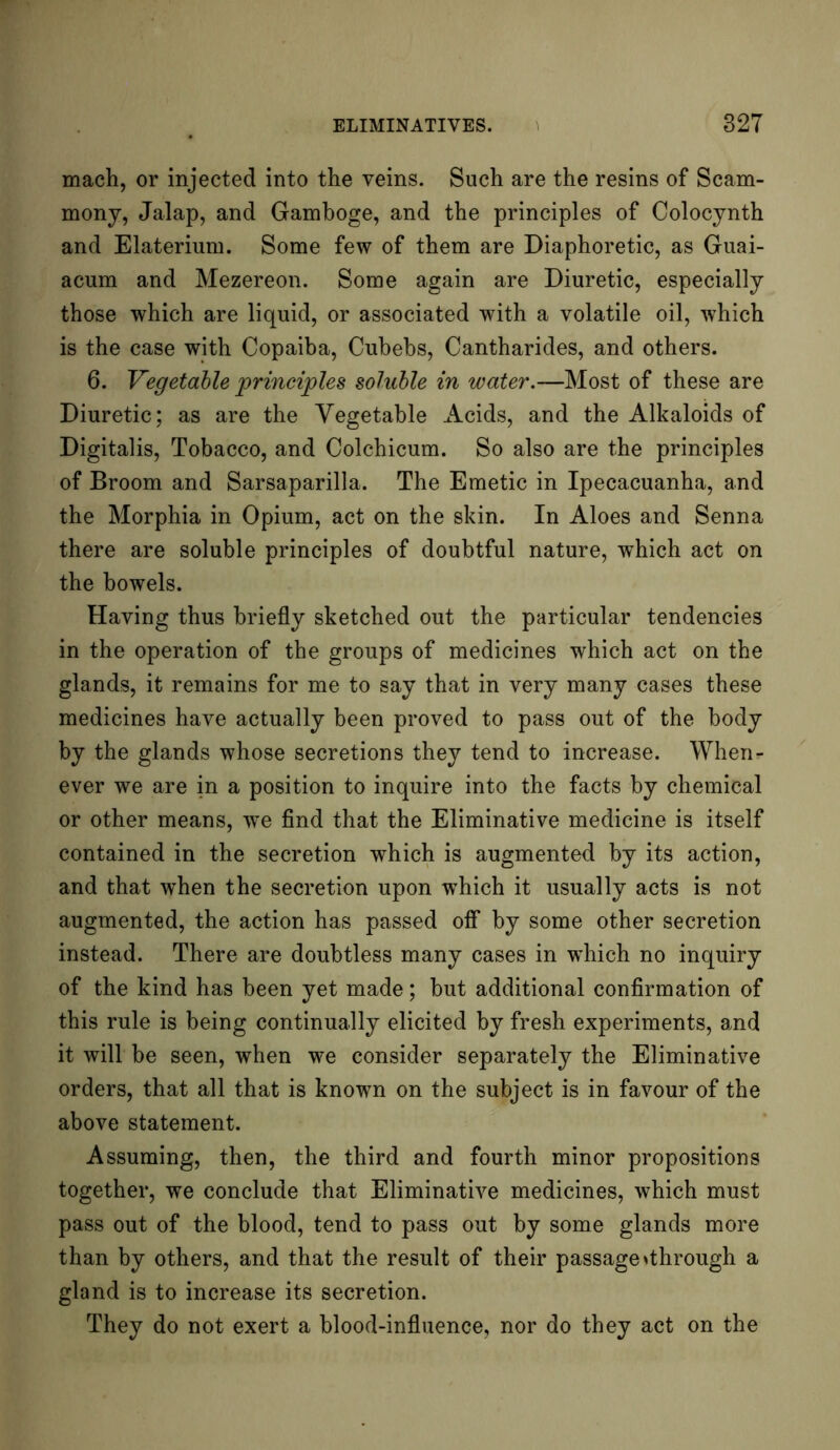 mach, or injected into the veins. Such are the resins of Scam- mony, Jalap, and Gamboge, and the principles of Colocynth and Elaterium. Some few of them are Diaphoretic, as Guai- acum and Mezereon. Some again are Diuretic, especially those which are liquid, or associated with a volatile oil, which is the case with Copaiba, Cubebs, Cantharides, and others. 6. Vegetable principles soluble in water.—Most of these are Diuretic; as are the Vegetable Acids, and the Alkaloids of Digitalis, Tobacco, and Colchicum. So also are the principles of Broom and Sarsaparilla. The Emetic in Ipecacuanha, and the Morphia in Opium, act on the skin. In Aloes and Senna there are soluble principles of doubtful nature, which act on the bowels. Having thus briefly sketched out the particular tendencies in the operation of the groups of medicines which act on the glands, it remains for me to say that in very many cases these medicines have actually been proved to pass out of the body by the glands whose secretions they tend to increase. When- ever we are in a position to inquire into the facts by chemical or other means, we find that the Eliminative medicine is itself contained in the secretion which is augmented by its action, and that when the secretion upon which it usually acts is not augmented, the action has passed off by some other secretion instead. There are doubtless many cases in which no inquiry of the kind has been yet made; but additional confirmation of this rule is being continually elicited by fresh experiments, and it will be seen, when we consider separately the Eliminative orders, that all that is known on the subject is in favour of the above statement. Assuming, then, the third and fourth minor propositions together, we conclude that Eliminative medicines, which must pass out of the blood, tend to pass out by some glands more than by others, and that the result of their passage ^through a gland is to increase its secretion. They do not exert a blood-influence, nor do they act on the