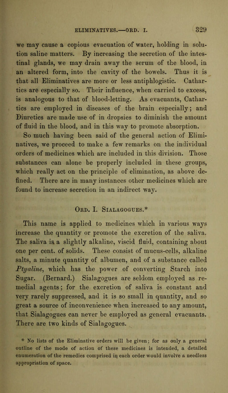 we may cause a copious evacuation of water, holding in solu- tion saline matters. By increasing the secretion of the intes- tinal glands, we may drain away the serum of the blood, in an altered form, into the cavity of the bowels. Thus it is that all Eliminatives are more or less antiphlogistic. Cathar- tics arc especially so. Their influence, when carried to excess, is analogous to that of blood-letting. As evacuants, Cathar- tics are employed in diseases of the brain especially; and Diuretics are made use of in dropsies to diminish the amount of fluid in the blood, and in this way to promote absorption. So much having been said of the general action of Elimi- natives, we proceed to make a few remarks on the individual orders of medicines which are included in this division. Those substances can alone be properly included in these groups, which really act on the principle of elimination, as above de- fined. There are in many instances other medicines which are found to increase secretion in an indirect way. OfUD. I. SlALAGOGrUES.* This name is applied to medicines which in various ways increase the quantity or promote the excretion of the saliva. The saliva ia a slightly alkaline, viscid fluid, containing about one per cent, of solids. These consist of mucus-cells, alkaline salts, a minute quantity of albumen, and of a substance called Ptyaline, which has the power of converting Starch into Sugar. (Bernard.) Sialagogues are seldom employed as re- medial agents; for the excretion of saliva is constant and very rarely suppressed, and it is so small in quantity, and so great a source of inconvenience when increased to any amount, that Sialagogues can never be employed as general evacuants. There are two kinds of Sialagogues. * No lists of the Eliminative orders will be given; for as only a general outline of the mode of action of these medicines is intended, a detailed enumeration of the remedies comprised in each order would involve a needless appropriation of space.