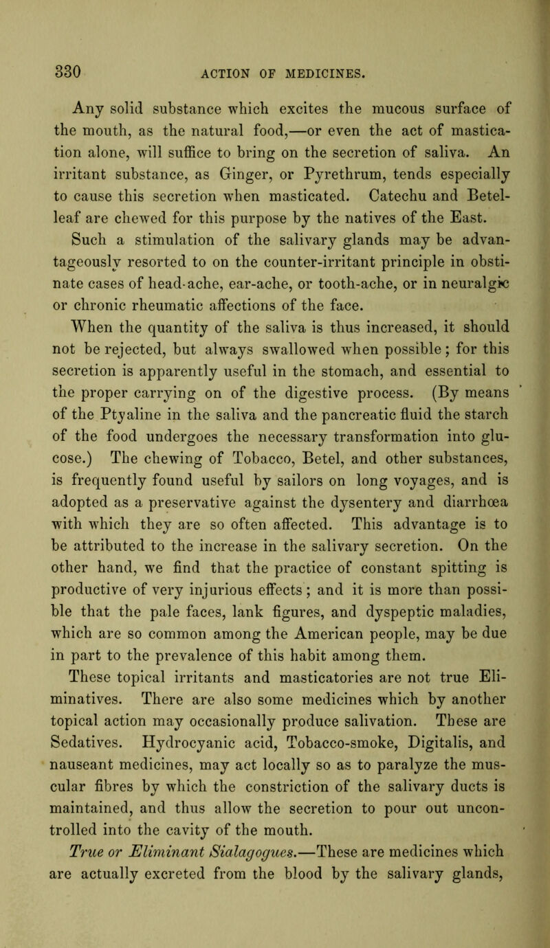 Any solid substance which excites the mucous surface of the mouth, as the natural food,—or even the act of mastica- tion alone, will suffice to bring on the secretion of saliva. An irritant substance, as Ginger, or Pyrethrum, tends especially to cause this secretion wrhen masticated. Catechu and Betel- leaf are chewed for this purpose by the natives of the East. Such a stimulation of the salivary glands may be advan- tageously resorted to on the counter-irritant principle in obsti- nate cases of head-ache, ear-ache, or tooth-ache, or in neuralgic or chronic rheumatic affections of the face. When the quantity of the saliva is thus increased, it should not be rejected, but always swallowed when possible; for this secretion is apparently useful in the stomach, and essential to the proper carrying on of the digestive process. (By means of the Pty aline in the saliva and the pancreatic fluid the starch of the food undergoes the necessary transformation into glu- cose.) The chewing of Tobacco, Betel, and other substances, is frequently found useful by sailors on long voyages, and is adopted as a preservative against the dysentery and diarrhoea with which they are so often affected. This advantage is to be attributed to the increase in the salivary secretion. On the other hand, we find that the practice of constant spitting is productive of very injurious effects; and it is more than possi- ble that the pale faces, lank figures, and dyspeptic maladies, which are so common among the American people, may be due in part to the prevalence of this habit among them. These topical irritants and masticatories are not true Eli- minatives. There are also some medicines which by another topical action may occasionally produce salivation. These are Sedatives. Hydrocyanic acid, Tobacco-smoke, Digitalis, and nauseant medicines, may act locally so as to paralyze the mus- cular fibres by which the constriction of the salivary ducts is maintained, and thus allow the secretion to pour out uncon- trolled into the cavity of the mouth. True or Eliminant Sialagogues.—These are medicines which are actually excreted from the blood by the salivary glands,