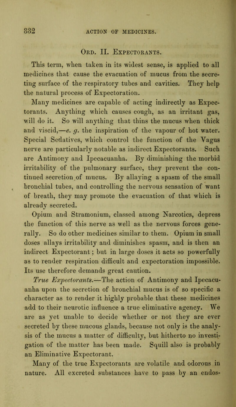 Ord. II. Expectorants. This term, when taken in its widest sense, is applied to all medicines that cause the evacuation of mucus from the secre- ting surface of the respiratory tubes and cavities. They help the natural process of Expectoration. Many medicines are capable of acting indirectly as Expec- torants. Anything which causes cough, as an irritant gas, will do it. So will anything that thins the mucus when thick and viscid,—e. g. the inspiration of the vapour of hot water. Special Sedatives, which control the function of the Vagus nerve are particularly notable as indirect Expectorants. Such are Antimony and Ipecacuanha. By diminishing the morbid irritability of the pulmonary surface, they prevent the con- tinued secretion, of mucus. By allaying a spasm of the small bronchial tubes, and controlling the nervous sensation of want of breath, they may promote the evacuation of that which is already secreted. Opium and Stramonium, classed among Narcotics, depress the function of this nerve as well as the nervous forces gene- rally. So do other medicines similar to them. Opium in small doses allays irritability and diminishes spasm, and is then an indirect Expectorant; but in large doses it acts so powerfully as to render respiration difficult and expectoration impossible. Its use therefore demands great caution. True Expectorants.—The action of Antimony and Ipecacu- anha upon the secretion of bronchial mucus is of so specific a character as to render it highly probable that these medicines add to their neurotic influence a true eliminative agency. We are as yet unable to decide whether or not they are ever secreted by these mucous glands, because not only is the analy- sis of the mucus a matter of difficulty, but hitherto no investi- gation of the matter has been made. Squill also is probably an Eliminative Expectorant. Many of the true Expectorants are volatile and odorous in nature. All excreted substances have to pass by an endos-