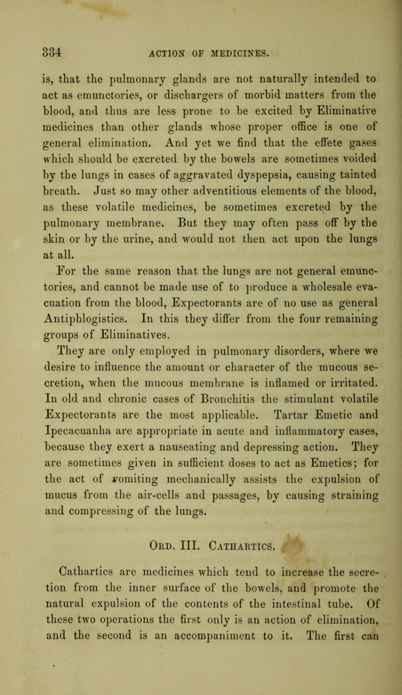 is, that the pulmonary glands are not naturally intended to act as emunctories, or dischargers of morbid matters from the blood, and thus are less prone to be excited by Eliminative medicines than other glands whose proper office is one of general elimination. And yet we find that the effete gases which should be excreted by the bowels are sometimes voided by the lungs in cases of aggravated dyspepsia, causing tainted breath. Just so may other adventitious elements of the blood, as these volatile medicines, be sometimes excreted by the pulmonary membrane. But they may often pass off by the skin or by the urine, and would not then act upon the lungs at all. For the same reason that the lungs are not general emunc- tories, and cannot be made use of to produce a wholesale eva- cuation from the blood, Expectorants are of no use as general Antiphlogistics. In this they differ from the four remaining groups of Eliminatives. They are only employed in pulmonary disorders, where we desire to influence the amount or character of the mucous se- cretion, when the mucous membrane is inflamed or irritated. In old and chronic cases of Bronchitis the stimulant volatile Expectorants are the most applicable. Tartar Emetic and Ipecacuanha are appropriate in acute and inflammatory cases, because they exert a nauseating and depressing action. They are sometimes given in sufficient doses to act as Emetics; for the act of vomiting mechanically assists the expulsion of mucus from the air-cells and passages, by causing straining and compressing of the lungs. Ord. III. Cathartics, m Cathartics are medicines which tend to increase the secre- tion from the inner surface of the bowels, and promote the natural expulsion of the contents of the intestinal tube. Of these two operations the first only is an action of elimination, and the second is an accompaniment to it. The first can