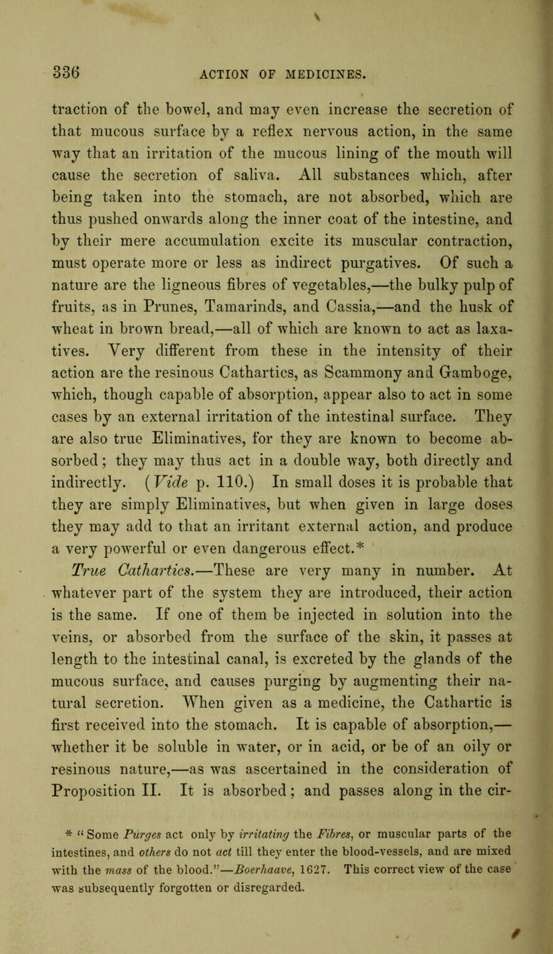 traction of the bowel, and may even increase the secretion of that mucous surface by a reflex nervous action, in the same way that an irritation of the mucous lining of the mouth will cause the secretion of saliva. All substances which, after being taken into the stomach, are not absorbed, which are thus pushed onwards along the inner coat of the intestine, and by their mere accumulation excite its muscular contraction, must operate more or less as indirect purgatives. Of such a nature are the ligneous fibres of vegetables,—the bulky pulp of fruits, as in Prunes, Tamarinds, and Cassia,—and the husk of wheat in brown bread,—all of which are known to act as laxa- tives. Yery different from these in the intensity of their action are the resinous Cathartics, as Scammony and Gamboge, which, though capable of absorption, appear also to act in some cases by an external irritation of the intestinal surface. They are also true Eliminatives, for they are known to become ab- sorbed ; they may thus act in a double way, both directly and indirectly. (Vide p. 110.) In small doses it is probable that they are simply Eliminatives, but when given in large doses they may add to that an irritant external action, and produce a very powerful or even dangerous effect.* True Cathartics.—These are very many in number. At whatever part of the system they are introduced, their action is the same. If one of them be injected in solution into the veins, or absorbed from the surface of the skin, it passes at length to the intestinal canal, is excreted by the glands of the mucous surface, and causes purging by augmenting their na- tural secretion. When given as a medicine, the Cathartic is first received into the stomach. It is capable of absorption,— whether it be soluble in water, or in acid, or be of an oily or resinous nature,—as was ascertained in the consideration of Proposition II. It is absorbed; and passes along in the cir- * “ Some Purges act only by irritating the Fibres, or muscular parts of the intestines, and others do not act till they enter the blood-vessels, and are mixed with the mass of the blood.”—Boerhaave, 1627. This correct view of the case was subsequently forgotten or disregarded.