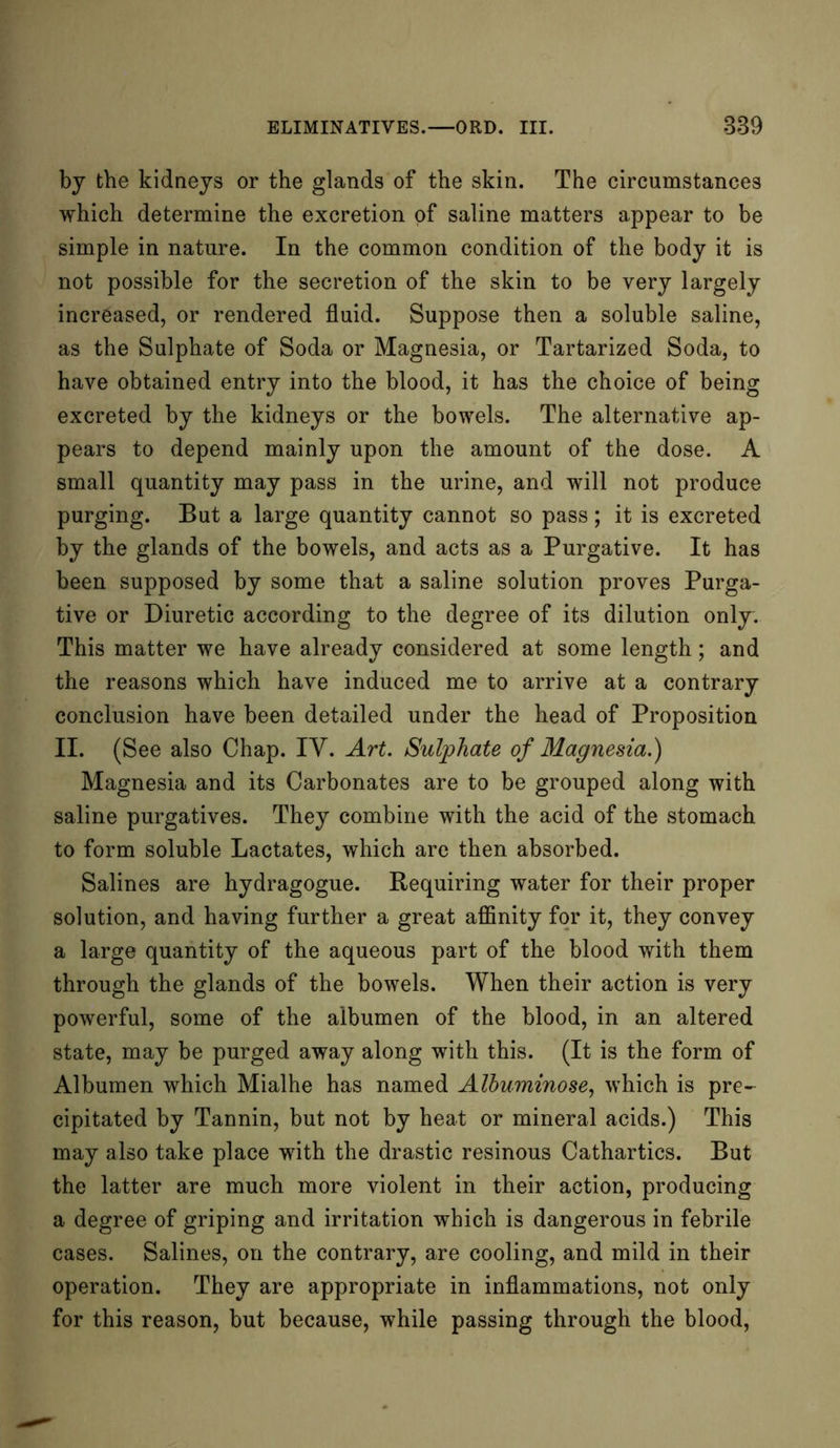 by the kidneys or the glands of the skin. The circumstances which determine the excretion of saline matters appear to be simple in nature. In the common condition of the body it is not possible for the secretion of the skin to be very largely increased, or rendered fluid. Suppose then a soluble saline, as the Sulphate of Soda or Magnesia, or Tartarized Soda, to have obtained entry into the blood, it has the choice of being excreted by the kidneys or the bowels. The alternative ap- pears to depend mainly upon the amount of the dose. A small quantity may pass in the urine, and will not produce purging. But a large quantity cannot so pass; it is excreted by the glands of the bowels, and acts as a Purgative. It has been supposed by some that a saline solution proves Purga- tive or Diuretic according to the degree of its dilution only. This matter we have already considered at some length; and the reasons which have induced me to arrive at a contrary conclusion have been detailed under the head of Proposition II. (See also Chap. IV. Art. Sulphate of Magnesia.) Magnesia and its Carbonates are to be grouped along with saline purgatives. They combine with the acid of the stomach to form soluble Lactates, which are then absorbed. Salines are hydragogue. Requiring water for their proper solution, and having further a great affinity for it, they convey a large quantity of the aqueous part of the blood with them through the glands of the bowels. When their action is very powerful, some of the albumen of the blood, in an altered state, may be purged away along with this. (It is the form of Albumen which Mialhe has named Alhuminose, which is pre- cipitated by Tannin, but not by heat or mineral acids.) This may also take place with the drastic resinous Cathartics. But the latter are much more violent in their action, producing a degree of griping and irritation which is dangerous in febrile cases. Salines, on the contrary, are cooling, and mild in their operation. They are appropriate in inflammations, not only for this reason, but because, while passing through the blood,