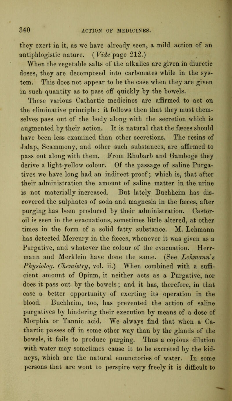 they exert in it, as we have already seen, a mild action of an antiphlogistic nature. (Vide page 212.) When the vegetable salts of the alkalies are given in diuretic doses, they are decomposed into carbonates while in the sys- tem. This does not appear to be the case when they are given in such quantity as to pass off quickly by the bowels. These various Cathartic medicines are affirmed to act on the eliminative principle : it follows then that they must them- selves pass out of the body along with the secretion which is augmented by their action. It is natural that the faeces should have been less examined than other secretions. The resins of Jalap, Scammony, and other such substances, are affirmed to pass out along with them. From Rhubarb and Gamboge they derive a light-yellow colour. Of the passage of saline Purga- tives we have long had an indirect proof; which is, that after their administration the amount of saline matter in the urine is not materially increased. But lately Buchheim has dis- covered the sulphates of soda and magnesia in the faeces, after purging has been produced by their administration. Castor- oil is seen in the evacuations, sometimes little altered, at other times in the form of a solid fatty substance. M. Lehmann has detected Mercury in the faeces, whenever it was given as a Purgative, and whatever the colour of the evacuation. Herr- mann and Merklein have done the same. (See Lehmann 8 Physiolog. Chemistry, vol. ii.) When combined with a suffi- cient amount of Opium, it neither acts as a Purgative, nor does it pass out by the bowels; and it has, therefore, in that case a better opportunity of exerting its operation in the blood. Buchheim, too, has prevented the action of saline purgatives by hindering their execution by means of a dose of Morphia or Tannic acid. We always find that when a Ca- thartic passes off in some other way than by the glands of the bowels, it fails to produce purging. Thus a copious dilution with water may sometimes cause it to be excreted by the kid- neys, which are the natural emunctories of water. In some persons that are wont to perspire very freely it is difficult to