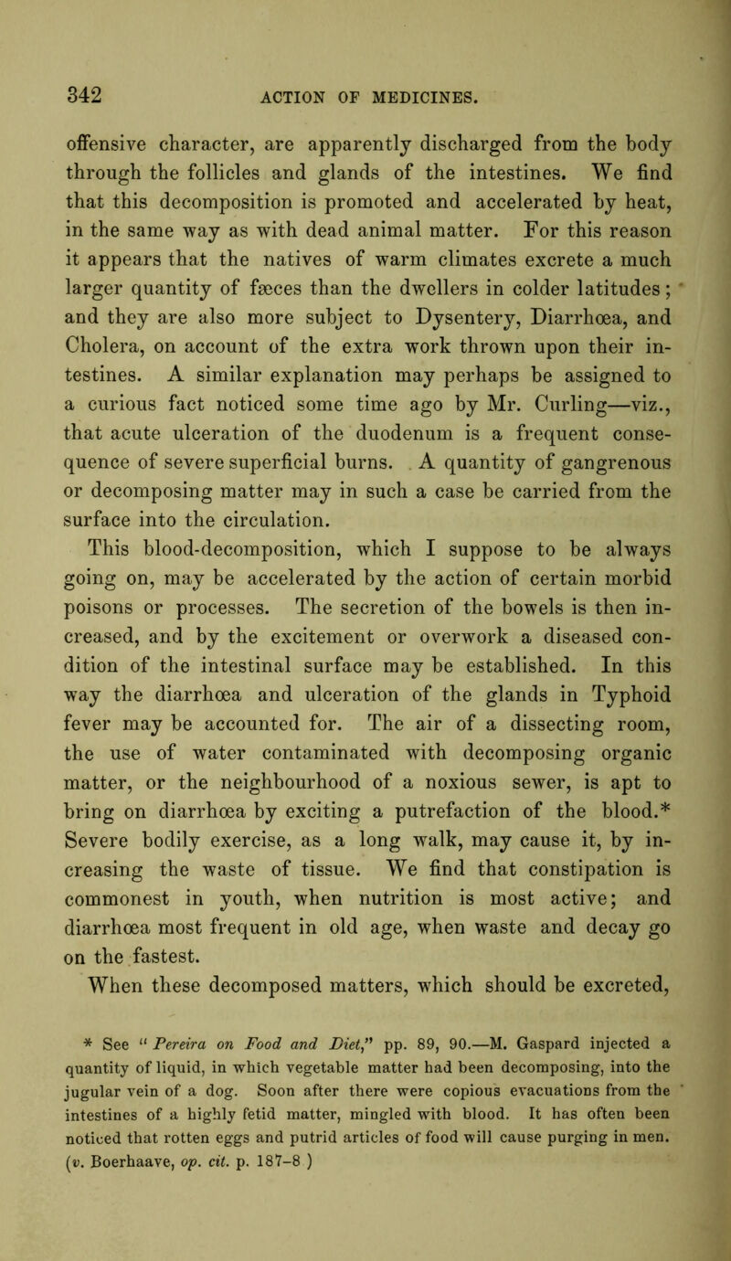 offensive character, are apparently discharged from the body through the follicles and glands of the intestines. We find that this decomposition is promoted and accelerated by heat, in the same way as with dead animal matter. For this reason it appears that the natives of warm climates excrete a much larger quantity of faeces than the dwellers in colder latitudes; and they are also more subject to Dysentery, Diarrhoea, and Cholera, on account of the extra work thrown upon their in- testines. A similar explanation may perhaps be assigned to a curious fact noticed some time ago by Mr. Curling—viz., that acute ulceration of the duodenum is a frequent conse- quence of severe superficial burns. A quantity of gangrenous or decomposing matter may in such a case be carried from the surface into the circulation. This blood-decomposition, which I suppose to be always going on, may be accelerated by the action of certain morbid poisons or processes. The secretion of the bowels is then in- creased, and by the excitement or overwork a diseased con- dition of the intestinal surface may be established. In this way the diarrhoea and ulceration of the glands in Typhoid fever may be accounted for. The air of a dissecting room, the use of water contaminated with decomposing organic matter, or the neighbourhood of a noxious sewer, is apt to bring on diarrhoea by exciting a putrefaction of the blood.* Severe bodily exercise, as a long walk, may cause it, by in- creasing the waste of tissue. We find that constipation is commonest in youth, when nutrition is most active; and diarrhoea most frequent in old age, when waste and decay go on the fastest. When these decomposed matters, which should be excreted, * See 11 Pereira on Food and Diet” pp. 89, 90.—M. Gaspard injected a quantity of liquid, in which vegetable matter had been decomposing, into the jugular vein of a dog. Soon after there were copious evacuations from the intestines of a highly fetid matter, mingled with blood. It has often been noticed that rotten eggs and putrid articles of food will cause purging in men. (v. Boerhaave, op. cit. p. 187-8 )