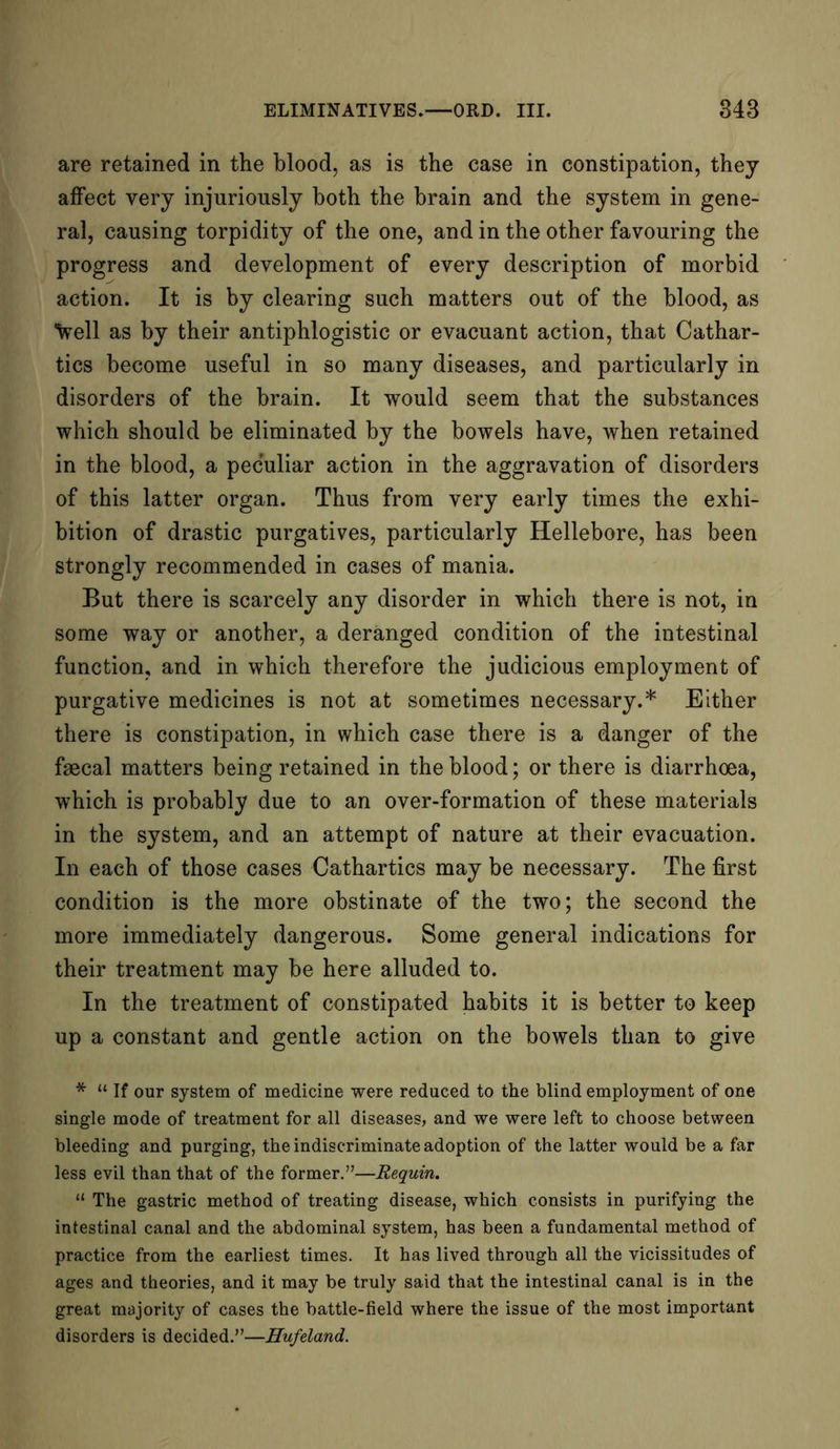 are retained in the blood, as is the case in constipation, they affect very injuriously both the brain and the system in gene- ral, causing torpidity of the one, and in the other favouring the progress and development of every description of morbid action. It is by clearing such matters out of the blood, as Veil as by their antiphlogistic or evacuant action, that Cathar- tics become useful in so many diseases, and particularly in disorders of the brain. It would seem that the substances which should be eliminated by the bowels have, when retained in the blood, a peculiar action in the aggravation of disorders of this latter organ. Thus from very early times the exhi- bition of drastic purgatives, particularly Hellebore, has been strongly recommended in cases of mania. But there is scarcely any disorder in which there is not, in some way or another, a deranged condition of the intestinal function, and in which therefore the judicious employment of purgative medicines is not at sometimes necessary.* Either there is constipation, in which case there is a danger of the faecal matters being retained in the blood; or there is diarrhoea, which is probably due to an over-formation of these materials in the system, and an attempt of nature at their evacuation. In each of those cases Cathartics may be necessary. The first condition is the more obstinate of the two; the second the more immediately dangerous. Some general indications for their treatment may be here alluded to. In the treatment of constipated habits it is better to keep up a constant and gentle action on the bowels than to give * “ If our system of medicine were reduced to the blind employment of one single mode of treatment for all diseases, and we were left to choose between bleeding and purging, the indiscriminate adoption of the latter would be a far less evil than that of the former.”—Requin. “ The gastric method of treating disease, which consists in purifying the intestinal canal and the abdominal system, has been a fundamental method of practice from the earliest times. It has lived through all the vicissitudes of ages and theories, and it may be truly said that the intestinal canal is in the great majority of cases the battle-field where the issue of the most important disorders is decided.”—Hufeland.