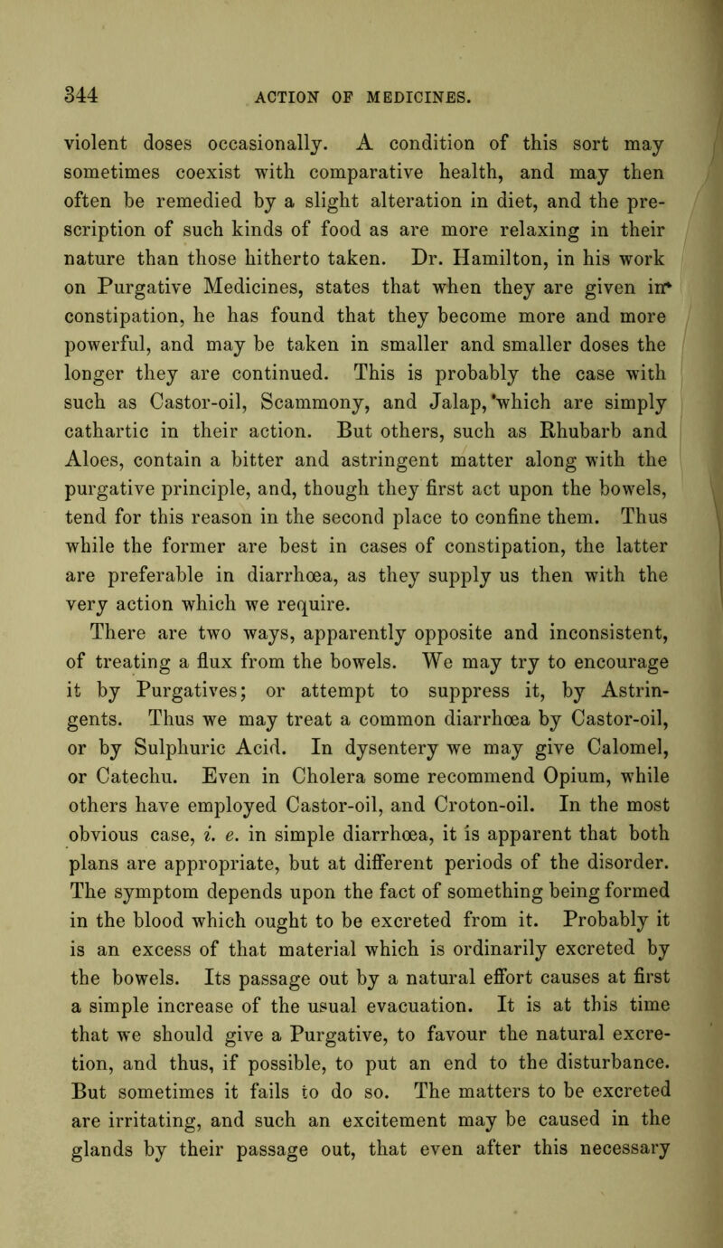 violent doses occasionally. A condition of this sort may sometimes coexist with comparative health, and may then often he remedied by a slight alteration in diet, and the pre- scription of such kinds of food as are more relaxing in their nature than those hitherto taken. Dr. Hamilton, in his work on Purgative Medicines, states that when they are given in* constipation, he has found that they become more and more powerful, and may he taken in smaller and smaller doses the longer they are continued. This is probably the case with such as Castor-oil, Scammony, and Jalap,'which are simply cathartic in their action. But others, such as Rhubarb and Aloes, contain a bitter and astringent matter along with the purgative principle, and, though they first act upon the bowels, tend for this reason in the second place to confine them. Thus while the former are best in cases of constipation, the latter are preferable in diarrhoea, as they supply us then with the very action which we require. There are two ways, apparently opposite and inconsistent, of treating a flux from the bowels. We may try to encourage it by Purgatives; or attempt to suppress it, by Astrin- gents. Thus we may treat a common diarrhoea by Castor-oil, or by Sulphuric Acid. In dysentery we may give Calomel, or Catechu. Even in Cholera some recommend Opium, while others have employed Castor-oil, and Croton-oil. In the most obvious case, i. e. in simple diarrhoea, it is apparent that both plans are appropriate, but at different periods of the disorder. The symptom depends upon the fact of something being formed in the blood which ought to be excreted from it. Probably it is an excess of that material which is ordinarily excreted by the bowels. Its passage out by a natural effort causes at first a simple increase of the usual evacuation. It is at this time that we should give a Purgative, to favour the natural excre- tion, and thus, if possible, to put an end to the disturbance. But sometimes it fails to do so. The matters to be excreted are irritating, and such an excitement may be caused in the glands by their passage out, that even after this necessary