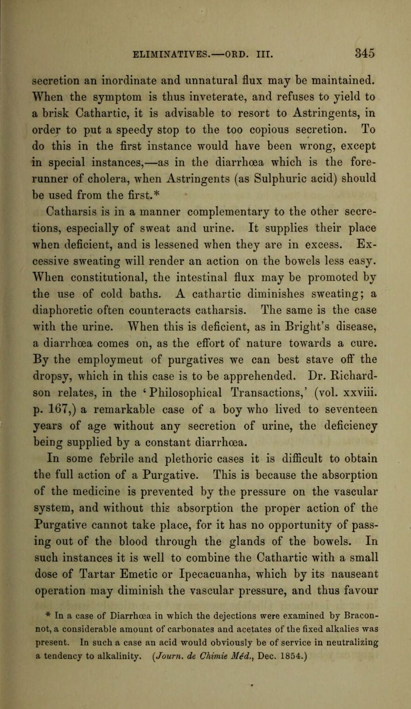 secretion an inordinate and unnatural flux may be maintained. When the symptom is thus inveterate, and refuses to yield to a brisk Cathartic, it is advisable to resort to Astringents, in order to put a speedy stop to the too copious secretion. To do this in the first instance would have been wrong, except in special instances,—as in the diarrhoea which is the fore- runner of cholera, when Astringents (as Sulphuric acid) should be used from the first.* Catharsis is in a manner complementary to the other secre- tions, especially of sweat and urine. It supplies their place when deficient, and is lessened when they are in excess. Ex- cessive sweating will render an action on the bowels less easy. When constitutional, the intestinal flux may be promoted by the use of cold baths. A cathartic diminishes sweating; a diaphoretic often counteracts catharsis. The same is the case with the urine. When this is deficient, as in Bright’s disease, a diarrhoea comes on, as the effort of nature towards a cure. By the employmeut of purgatives we can best stave off the dropsy, which in this case is to be apprehended. Dr. Richard- son relates, in the ‘Philosophical Transactions,’ (vol. xxviii. p. 167,) a remarkable case of a boy who lived to seventeen years of age without any secretion of urine, the deficiency being supplied by a constant diarrhoea. In some febrile and plethoric cases it is difficult to obtain the full action of a Purgative. This is because the absorption of the medicine is prevented by the pressure on the vascular system, and without this absorption the proper action of the Purgative cannot take place, for it has no opportunity of pass- ing out of the blood through the glands of the bowels. In such instances it is well to combine the Cathartic with a small dose of Tartar Emetic or Ipecacuanha, which by its nauseant operation may diminish the vascular pressure, and thus favour * In a case of Diarrhoea in which the dejections were examined by Bracon- not, a considerable amount of carbonates and acetates of the fixed alkalies was present. In such a case an acid would obviously be of service in neutralizing a tendency to alkalinity. (Journ. de Chimie M6d., Dec. 1854.)