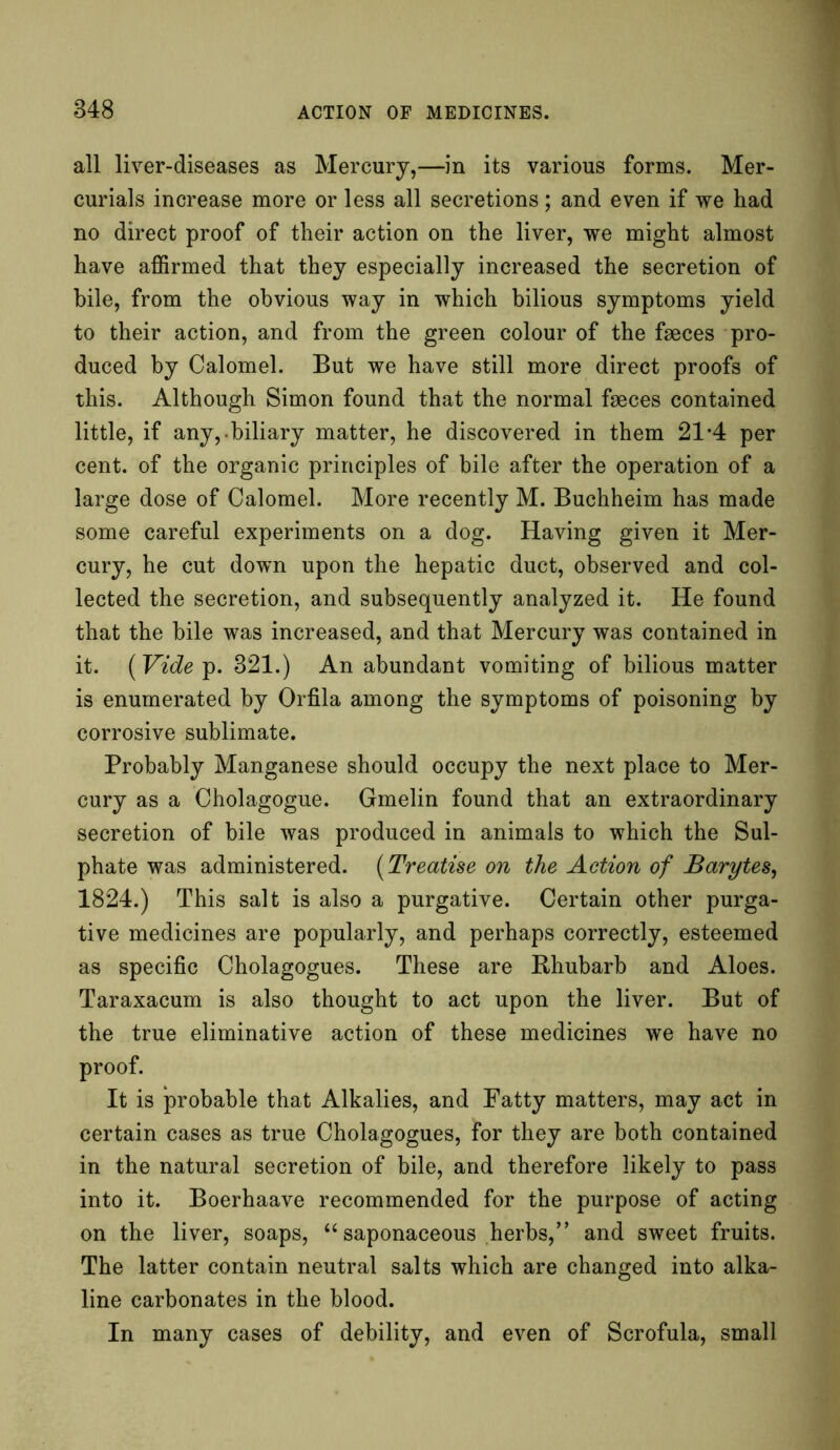 all liver-diseases as Mercury,—in its various forms. Mer- curials increase more or less all secretions; and even if we had no direct proof of their action on the liver, we might almost have affirmed that they especially increased the secretion of bile, from the obvious way in which bilious symptoms yield to their action, and from the green colour of the faeces pro- duced by Calomel. But we have still more direct proofs of this. Although Simon found that the normal faeces contained little, if any, biliary matter, he discovered in them 21*4 per cent, of the organic principles of bile after the operation of a large dose of Calomel. More recently M. Buchheim has made some careful experiments on a dog. Having given it Mer- cury, he cut down upon the hepatic duct, observed and col- lected the secretion, and subsequently analyzed it. He found that the bile was increased, and that Mercury was contained in it. (Vide p. 321.) An abundant vomiting of bilious matter is enumerated by Orfila among the symptoms of poisoning by corrosive sublimate. Probably Manganese should occupy the next place to Mer- cury as a Cholagogue. Gmelin found that an extraordinary secretion of bile was produced in animals to which the Sul- phate was administered. (Treatise on the Action of Barytes, 1824.) This salt is also a purgative. Certain other purga- tive medicines are popularly, and perhaps correctly, esteemed as specific Cholagogues. These are Rhubarb and Aloes. Taraxacum is also thought to act upon the liver. But of the true eliminative action of these medicines we have no proof. It is probable that Alkalies, and Fatty matters, may act in certain cases as true Cholagogues, for they are both contained in the natural secretion of bile, and therefore likely to pass into it. Boerhaave recommended for the purpose of acting on the liver, soaps, “ saponaceous herbs,” and sweet fruits. The latter contain neutral salts which are changed into alka- line carbonates in the blood. In many cases of debility, and even of Scrofula, small