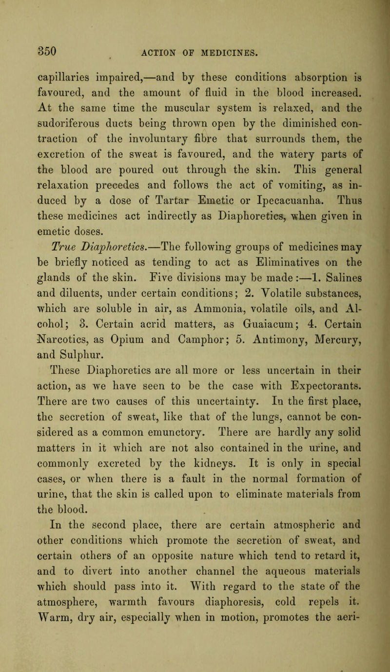 capillaries impaired,—and by these conditions absorption is favoured, and the amount of fluid in the blood increased. At the same time the muscular system is relaxed, and the sudoriferous ducts being thrown open by the diminished con- traction of the involuntary fibre that surrounds them, the excretion of the sweat is favoured, and the watery parts of the blood are poured out through the skin. This general relaxation precedes and follows the act of vomiting, as in- duced by a dose of Tartar Emetic or Ipecacuanha. Thus these medicines act indirectly as Diaphoretics, when given in emetic doses. True Diaphoretics.—The following groups of medicines may be briefly noticed as tending to act as Eliminatives on the glands of the skin. Five divisions may be made:—1. Salines and diluents, under certain conditions; 2. Volatile substances, which are soluble in air, as Ammonia, volatile oils, and Al- cohol; 3. Certain acrid matters, as Guaiacum; 4. Certain Narcotics, as Opium and Camphor; 5. Antimony, Mercury, and Sulphur. These Diaphoretics are all more or less uncertain in their action, as we have seen to be the case with Expectorants. There are two causes of this uncertainty. In the first place, the secretion of sweat, like that of the lungs, cannot be con- sidered as a common emunctory. There are hardly any solid matters in it which are not also contained in the urine, and commonly excreted by the kidneys. It is only in special cases, or when there is a fault in the normal formation of urine, that the skin is called upon to eliminate materials from the blood. In the second place, there are certain atmospheric and other conditions which promote the secretion of sweat, and certain others of an opposite nature which tend to retard it, and to divert into another channel the aqueous materials which should pass into it. With regard to the state of the atmosphere, warmth favours diaphoresis, cold repels it. Warm, dry air, especially when in motion, promotes the aeri-