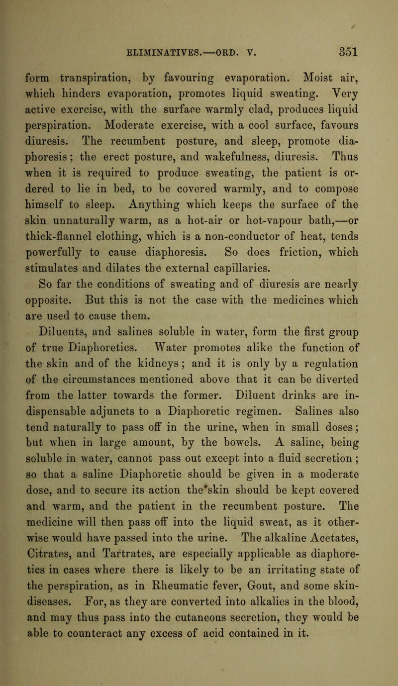 form transpiration, by favouring evaporation. Moist air, which hinders evaporation, promotes liquid sweating. Very active exercise, with the surface warmly clad, produces liquid perspiration. Moderate exercise, with a cool surface, favours diuresis. The recumbent posture, and sleep, promote dia- phoresis ; the erect posture, and wakefulness, diuresis. Thus when it is required to produce sweating, the patient is or- dered to lie in bed, to be covered warmly, and to compose himself to sleep. Anything which keeps the surface of the skin unnaturally warm, as a hot-air or hot-vapour bath,—or thick-flannel clothing, which is a non-conductor of heat, tends powerfully to cause diaphoresis. So does friction, which stimulates and dilates the external capillaries. So far the conditions of sweating and of diuresis are nearly opposite. But this is not the case with the medicines which are used to cause them. Diluents, and salines soluble in water, form the first group of true Diaphoretics. Water promotes alike the function of the skin and of the kidneys; and it is only by a regulation of the circumstances mentioned above that it can be diverted from the latter towards the former. Diluent drinks are in- dispensable adjuncts to a Diaphoretic regimen. Salines also tend naturally to pass off in the urine, when in small doses; but when in large amount, by the bowels. A saline, being soluble in water, cannot pass out except into a fluid secretion; so that a saline Diaphoretic should be given in a moderate dose, and to secure its action the'skin should be kept covered and warm, and the patient in the recumbent posture. The medicine will then pass off into the liquid sweat, as it other- wise would have passed into the urine. The alkaline Acetates, Citrates, and Tartrates, are especially applicable as diaphore- tics in cases where there is likely to be an irritating state of the perspiration, as in Rheumatic fever, Gout, and some skin- diseases. For, as they are converted into alkalies in the blood, and may thus pass into the cutaneous secretion, they would be able to counteract any excess of acid contained in it.