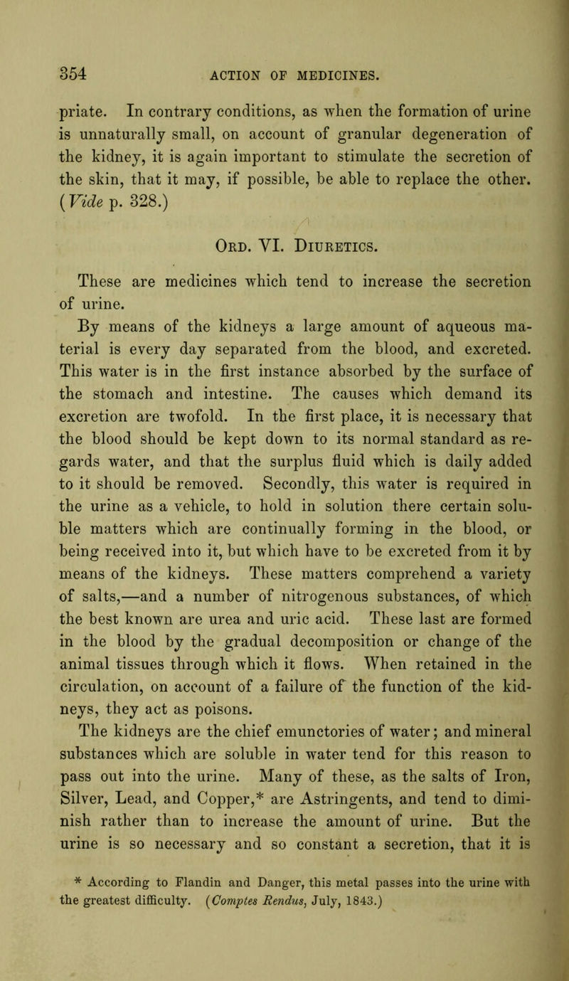 priate. In contrary conditions, as when the formation of urine is unnaturally small, on account of granular degeneration of the kidney, it is again important to stimulate the secretion of the skin, that it may, if possible, be able to replace the other. {Vide p. 828.) Ord. VI. Diuretics. These are medicines which tend to increase the secretion of urine. By means of the kidneys a large amount of aqueous ma- terial is every day separated from the blood, and excreted. This water is in the first instance absorbed by the surface of the stomach and intestine. The causes which demand its excretion are twofold. In the first place, it is necessary that the blood should be kept down to its normal standard as re- gards water, and that the surplus fluid which is daily added to it should be removed. Secondly, this water is required in the urine as a vehicle, to hold in solution there certain solu- ble matters which are continually forming in the blood, or being received into it, but which have to be excreted from it by means of the kidneys. These matters comprehend a variety of salts,—and a number of nitrogenous substances, of which the best known are urea and uric acid. These last are formed in the blood by the gradual decomposition or change of the animal tissues through which it flows. When retained in the circulation, on account of a failure of the function of the kid- neys, they act as poisons. The kidneys are the chief emunctories of water; and mineral substances which are soluble in water tend for this reason to pass out into the urine. Many of these, as the salts of Iron, Silver, Lead, and Copper,* are Astringents, and tend to dimi- nish rather than to increase the amount of urine. But the urine is so necessary and so constant a secretion, that it is * According to Flandin and Danger, this metal passes into the urine with the greatest difficulty. (Comptes Rendus, July, 1843.)