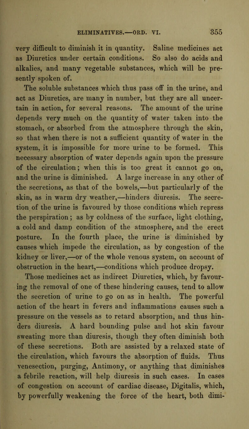 very difficult to diminish it in quantity. Saline medicines act as Diuretics under certain conditions. So also do acids and alkalies, and many vegetable substances, which will be pre- sently spoken of. The soluble substances which thus pass off in the urine, and act as Diuretics, are many in number, but they are all uncer- tain in action, for several reasons. The amount of the urine depends very much on the quantity of water taken into the stomach, or absorbed from the atmosphere through the skin, so that when there is not a sufficient quantity of water in the system, it is impossible for more urine to be formed. This necessary absorption of water depends again upon the pressure of the circulation; when this is too great it cannot go on, and the urine is diminished. A large increase in any other of the secretions, as that of the bowels,—but particularly of the skin, as in warm dry weather,—hinders diuresis. The secre- tion of the urine is favoured by those conditions which repress the perspiration; as by coldness of the surface, light clothing, a cold and damp condition of the atmosphere, and the erect posture. In the fourth place, the urine is diminished by causes which impede the circulation, as by congestion of the kidney or liver,—or of the whole venous system, on account of obstruction in the heart,—conditions which produce dropsy. Those medicines act as indirect Diuretics, which, by favour- ing the removal of one of these hindering causes, tend to allow the secretion of urine to go on as in health. The powerful action of the heart in fevers and inflammations causes such a pressure on the vessels as to retard absorption, and thus hin- ders diuresis. A hard bounding pulse and hot skin favour sweating more than diuresis, though they often diminish both of these secretions. Both are assisted by a relaxed state of the circulation, which favours the absorption of fluids. Thus venesection, purging, Antimony, or anything that diminishes a febrile reaction, will help diuresis in such cases. In cases of congestion on account of cardiac disease, Digitalis, which, by powerfully weakening the force of the heart, both dimi-
