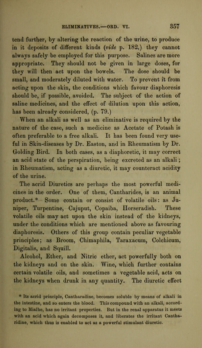tend further, by altering the reaction of the urine, to produce in it deposits of different kinds (vide p. 182,) they cannot always safely be employed for this purpose. Salines are more appropriate. They should not be given in large doses, for they will then act upon the bowels. The dose should be small, and moderately diluted with water. To prevent it from acting upon the skin, the conditions which favour diaphoresis should be, if possible, avoided. The subject of the action of saline medicines, and the effect of dilution upon this action, has been already considered, (p. T9.) When an alkali as well as an eliminative is required by the nature of the case, such a medicine as Acetate of Potash is often preferable to a free alkali. It has been found very use- ful in Skin-diseases by Dr. Easton, and in Rheumatism by Dr. Golding Bird. In both cases, as a diaphoretic, it may correct an acid state of the perspiration, being excreted as an alkali; in Rheumatism, acting as a diuretic, it may counteract acidity of the urine. The acrid Diuretics are perhaps the most powerful medi- cines in the order. One of them, Cantharides, is an animal product.* Some contain or consist of volatile oils: as Ju- niper, Turpentine, Cajuput, Copaiba, Horseradish. These volatile oils may act upon the skin instead of the kidneys, under the conditions which are mentioned above as favouring diaphoresis. Others of this group contain peculiar vegetable principles; as Broom, Chimaphila. Taraxacum, Colchicum, Digitalis, and Squill. Alcohol, Ether, and Nitric ether, act powerfully both on the kidneys and on the skin. Wine, which further contains certain volatile oils, and sometimes a vegetable acid, acts on the kidneys when drunk in any quantity. The diuretic effect * Its acrid principle, Cantharadine, becomes soluble by means of alkali in the intestine, and so enters the blood. This compound with an alkali, accord- ing to Mialhe, has no irritant properties. But in the renal apparatus it meets with an acid which again decomposes it, and liberates the irritant Cantha- ridine, which thus is enabled to act as a powerful stimulant diuretic.