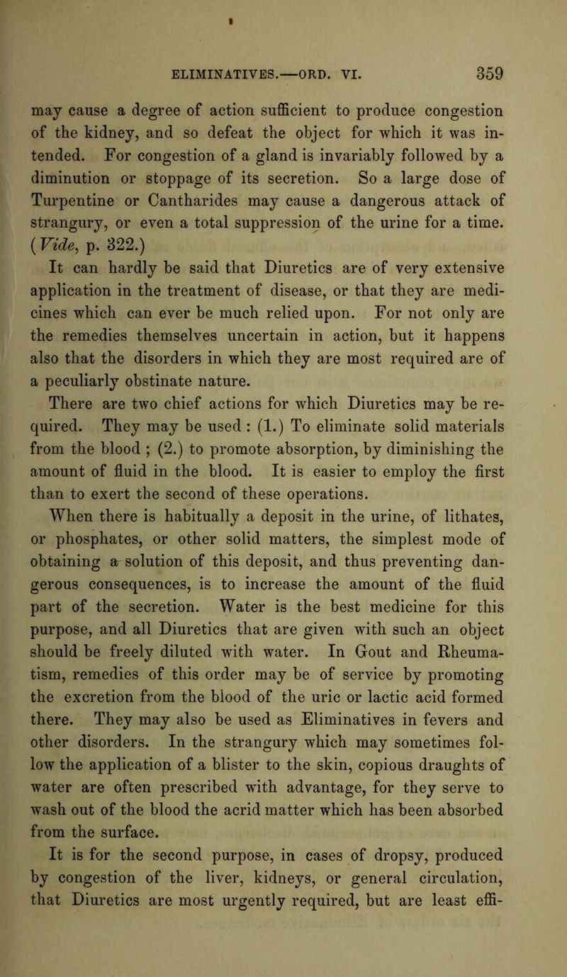 may cause a degree of action sufficient to produce congestion of the kidney, and so defeat the object for which it was in- tended. For congestion of a gland is invariably followed by a diminution or stoppage of its secretion. So a large dose of Turpentine or Cantharides may cause a dangerous attack of strangury, or even a total suppression of the urine for a time. (Vide, p. 322.) It can hardly be said that Diuretics are of very extensive application in the treatment of disease, or that they are medi- cines which can ever be much relied upon. For not only are the remedies themselves uncertain in action, but it happens also that the disorders in which they are most required are of a peculiarly obstinate nature. There are two chief actions for which Diuretics may be re- quired. They may be used : (1.) To eliminate solid materials from the blood ; (2.) to promote absorption, by diminishing the amount of fluid in the blood. It is easier to employ the first than to exert the second of these operations. When there is habitually a deposit in the urine, of lithates, or phosphates, or other solid matters, the simplest mode of obtaining ar solution of this deposit, and thus preventing dan- gerous consequences, is to increase the amount of the fluid part of the secretion. Water is the best medicine for this purpose, and all Diuretics that are given with such an object should be freely diluted with water. In Gout and Rheuma- tism, remedies of this order may be of service by promoting the excretion from the blood of the uric or lactic acid formed there. They may also be used as Eliminatives in fevers and other disorders. In the strangury which may sometimes fol- low the application of a blister to the skin, copious draughts of water are often prescribed with advantage, for they serve to wash out of the blood the acrid matter which has been absorbed from the surface. It is for the second purpose, in cases of dropsy, produced by congestion of the liver, kidneys, or general circulation, that Diuretics are most urgently required, but are least effi-