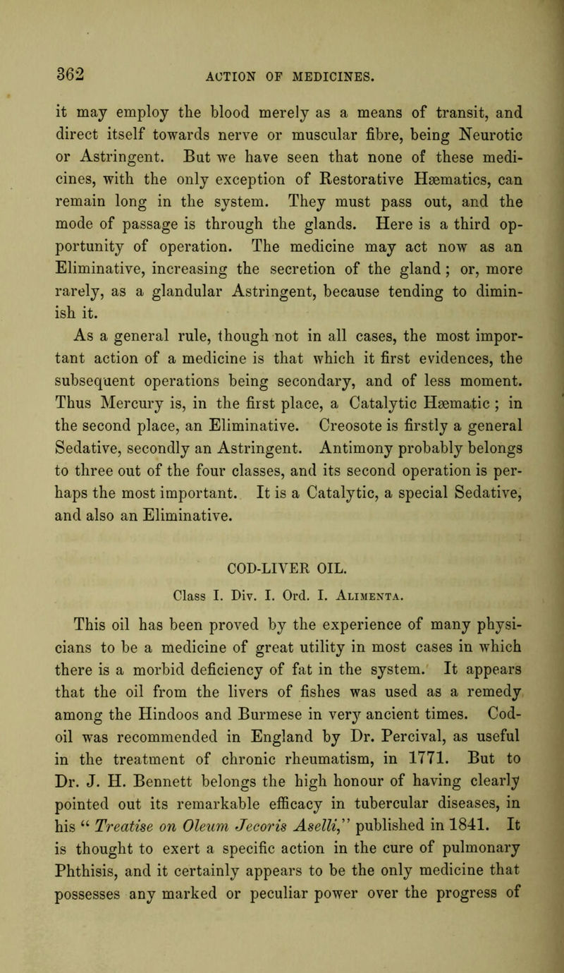 it may employ the blood merely as a means of transit, and direct itself towards nerve or muscular fibre, being Neurotic or Astringent. But wTe have seen that none of these medi- cines, with the only exception of Restorative Haematics, can remain long in the system. They must pass out, and the mode of passage is through the glands. Here is a third op- portunity of operation. The medicine may act now as an Eliminative, increasing the secretion of the gland; or, more rarely, as a glandular Astringent, because tending to dimin- ish it. As a general rule, though not in all cases, the most impor- tant action of a medicine is that which it first evidences, the subsequent operations being secondary, and of less moment. Thus Mercury is, in the first place, a Catalytic Haematic; in the second place, an Eliminative. Creosote is firstly a general Sedative, secondly an Astringent. Antimony probably belongs to three out of the four classes, and its second operation is per- haps the most important. It is a Catalytic, a special Sedative, and also an Eliminative. COD-LIVER OIL. Class I. Div. I. Ord. I. Alimenta. This oil has been proved by the experience of many physi- cians to be a medicine of great utility in most cases in which there is a morbid deficiency of fat in the system. It appears that the oil from the livers of fishes was used as a remedy among the Hindoos and Burmese in very ancient times. Cod- oil was recommended in England by Dr. Percival, as useful in the treatment of chronic rheumatism, in 1771. But to Dr. J. H. Bennett belongs the high honour of having clearly pointed out its remarkable efficacy in tubercular diseases, in his u Treatise on Oleum Jecoris Aselli,” published in 1841. It is thought to exert a specific action in the cure of pulmonary Phthisis, and it certainly appears to be the only medicine that possesses any marked or peculiar power over the progress of