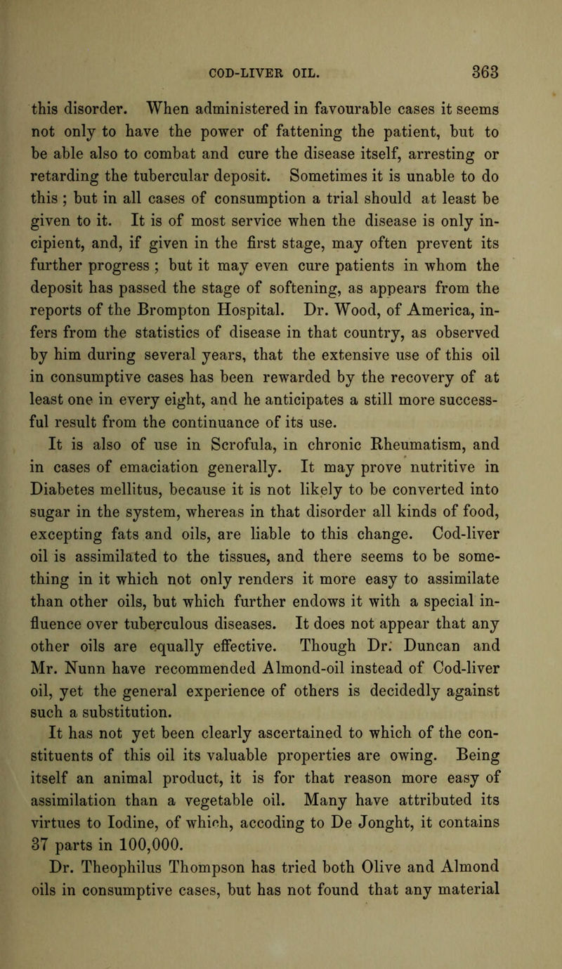 this disorder. When administered in favourable cases it seems not only to have the power of fattening the patient, but to be able also to combat and cure the disease itself, arresting or retarding the tubercular deposit. Sometimes it is unable to do this ; but in all cases of consumption a trial should at least be given to it. It is of most service when the disease is only in- cipient, and, if given in the first stage, may often prevent its further progress ; but it may even cure patients in whom the deposit has passed the stage of softening, as appears from the reports of the Brompton Hospital. Dr. Wood, of America, in- fers from the statistics of disease in that country, as observed by him during several years, that the extensive use of this oil in consumptive cases has been rewarded by the recovery of at least one in every eight, and he anticipates a still more success- ful result from the continuance of its use. It is also of use in Scrofula, in chronic Rheumatism, and in cases of emaciation generally. It may prove nutritive in Diabetes mellitus, because it is not likely to be converted into sugar in the system, whereas in that disorder all kinds of food, excepting fats and oils, are liable to this change. Cod-liver oil is assimilated to the tissues, and there seems to be some- thing in it which not only renders it more easy to assimilate than other oils, but which further endows it with a special in- fluence over tuberculous diseases. It does not appear that any other oils are equally effective. Though Dr. Duncan and Mr. Nunn have recommended Almond-oil instead of Cod-liver oil, yet the general experience of others is decidedly against such a substitution. It has not yet been clearly ascertained to which of the con- stituents of this oil its valuable properties are owing. Being itself an animal product, it is for that reason more easy of assimilation than a vegetable oil. Many have attributed its virtues to Iodine, of whieh, accoding to De Jonght, it contains 37 parts in 100,000. Dr. Theophilus Thompson has tried both Olive and Almond oils in consumptive cases, but has not found that any material