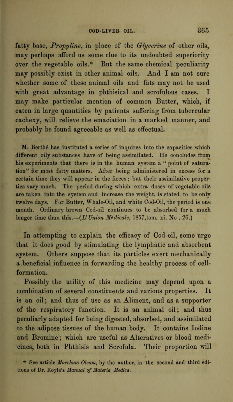 fatty base, Propyline, in place of the Glycerine of other oils, may perhaps afford us some clue to its undoubted superiority over the vegetable oils.* But the same chemical peculiarity may possibly exist in other animal oils. And I am not sure whether some of these animal oils and fats may not be used with great advantage in phthisical and scrofulous cases. I may make particular mention of common Butter, which, if eaten in large quantities by patients suffering from tubercular cachexy, will relieve the emaciation in a marked manner, and probably be found agreeable as well as effectual. M. Berths has iustituted a series of inquires into the capacities which different oily substances have of being assimilated. He concludes from his experiments that there is in the human system a “ point of satura- tion” for most fatty matters. After being administered in excess for a certain time they will appear in the faeces; but their assimilative proper- ties vary much. The period during which extra doses of vegetable oils are taken into the system and increase the weight, is stated to be only twelve days. For Butter, Whale-Oil, and white Cod-Oil, the period is one month. Ordinary brown Cod-oil continues to be absorbed for a much longer time than this.—(L’Union Medicale, 1857,tom. xi. No . 26.) In attempting to explain the efficacy of Cod-oil, some urge that it does good by stimulating the lymphatic and absorbent system. Others suppose that its particles exert mechanically a beneficial influence in forwarding the healthy process of cell- formation. Possibly the utility of this medicine may depend upon a combination of several constituents and various properties. It is an oil; and thus of use as an Aliment, and as a supporter of the respiratory function. It is an animal oil; and thus peculiarly adapted for being digested, absorbed, and assimilated to the adipose tissues of the human body. It contains Iodine and Bromine; which are useful as Alteratives or blood medi- cines, both in Phthisis and Scrofula. Their proportion will * See article Morrhuoe Oleum, by the author, in the second and third edi- tions of Dr. Royle’s Manual of Materia Medica.