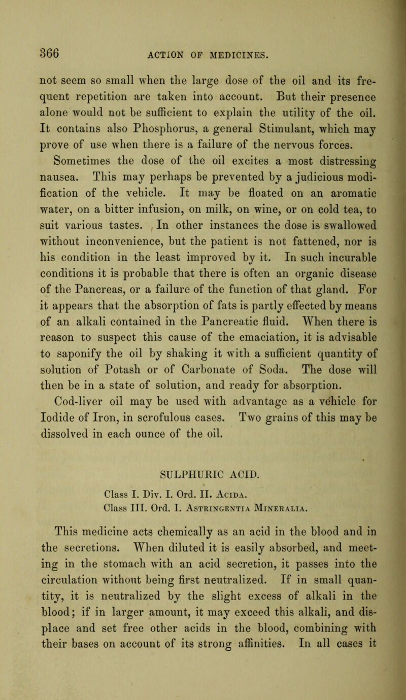 not seem so small when the large dose of the oil and its fre- quent repetition are taken into account. But their presence alone would not be sufficient to explain the utility of the oil. It contains also Phosphorus, a general Stimulant, which may prove of use when there is a failure of the nervous forces. Sometimes the dose of the oil excites a most distressing nausea. This may perhaps be prevented by a judicious modi- fication of the vehicle. It may be floated on an aromatic water, on a bitter infusion, on milk, on wine, or on cold tea, to suit various tastes. In other instances the dose is swallowed without inconvenience, but the patient is not fattened, nor is his condition in the least improved by it. In such incurable conditions it is probable that there is often an organic disease of the Pancreas, or a failure of the function of that gland. For it appears that the absorption of fats is partly effected by means of an alkali contained in the Pancreatic fluid. When there is reason to suspect this cause of the emaciation, it is advisable to saponify the oil by shaking it with a sufficient quantity of solution of Potash or of Carbonate of Soda. The dose will then be in a state of solution, and ready for absorption. Cod-liver oil may be used with advantage as a vehicle for Iodide of Iron, in scrofulous cases. Two grains of this may be dissolved in each ounce of the oil. SULPHURIC ACID. Class I. Diy. I. Ord. II. Acida. Class III. Ord. I. Astringentia Mineralia. This medicine acts chemically as an acid in the blood and in the secretions. When diluted it is easily absorbed, and meet- ing in the stomach with an acid secretion, it passes into the circulation without being first neutralized. If in small quan- tity, it is neutralized by the slight excess of alkali in the blood; if in larger amount, it may exceed this alkali, and dis- place and set free other acids in the blood, combining with their bases on account of its strong affinities. In all cases it