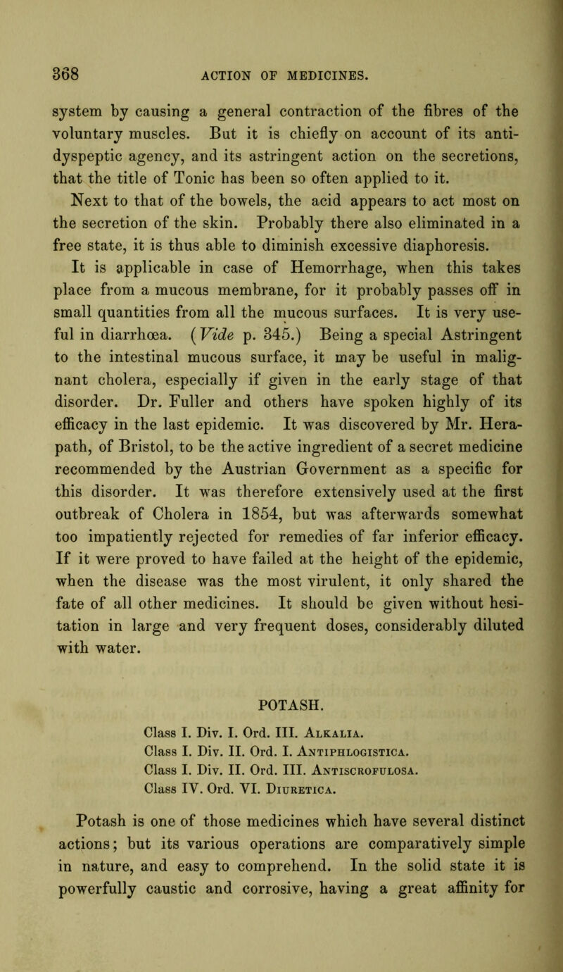system by causing a general contraction of the fibres of the voluntary muscles. But it is chiefly on account of its anti- dyspeptic agency, and its astringent action on the secretions, that the title of Tonic has been so often applied to it. Next to that of the bowels, the acid appears to act most on the secretion of the skin. Probably there also eliminated in a free state, it is thus able to diminish excessive diaphoresis. It is applicable in case of Hemorrhage, when this takes place from a mucous membrane, for it probably passes off in small quantities from all the mucous surfaces. It is very use- ful in diarrhoea. (Vide p. 845.) Being a special Astringent to the intestinal mucous surface, it may be useful in malig- nant cholera, especially if given in the early stage of that disorder. Dr. Fuller and others have spoken highly of its efficacy in the last epidemic. It was discovered by Mr. Hera- path, of Bristol, to be the active ingredient of a secret medicine recommended by the Austrian Government as a specific for this disorder. It was therefore extensively used at the first outbreak of Cholera in 1854, but was afterwards somewhat too impatiently rejected for remedies of far inferior efficacy. If it were proved to have failed at the height of the epidemic, when the disease was the most virulent, it only shared the fate of all other medicines. It should be given without hesi- tation in large and very frequent doses, considerably diluted with water. POTASH. Class I. Div. I. Ord. III. Alkalia. Class I. Div. II. Ord. I. Antiphlogistica. Class I. Div. II. Ord. III. Antiscrofulosa. Class IY. Ord. YI. Diuretica. Potash is one of those medicines which have several distinct actions; but its various operations are comparatively simple in nature, and easy to comprehend. In the solid state it is powerfully caustic and corrosive, having a great affinity for