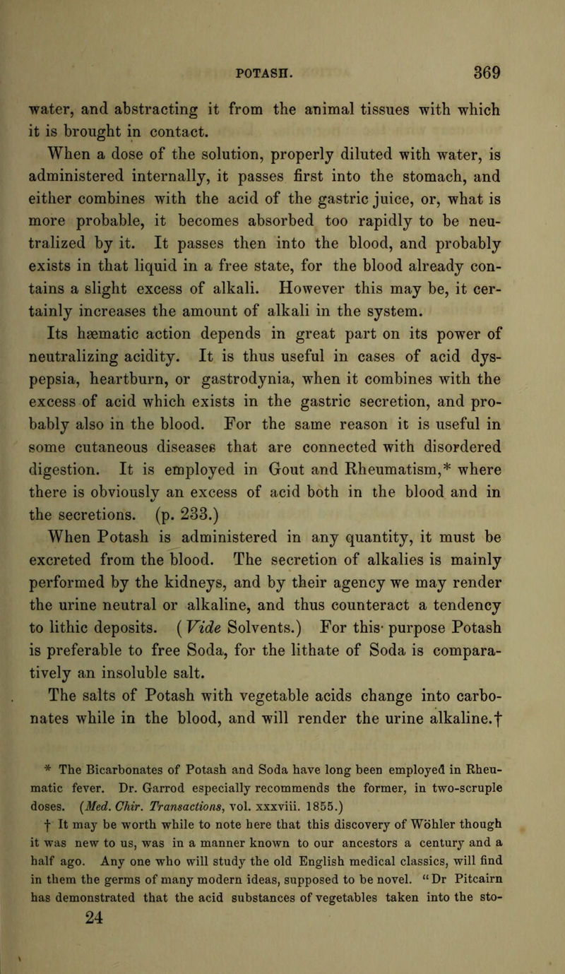 water, and abstracting it from the animal tissues with which it is brought in contact. When a dose of the solution, properly diluted with water, is administered internally, it passes first into the stomach, and either combines with the acid of the gastric juice, or, what is more probable, it becomes absorbed too rapidly to be neu- tralized by it. It passes then into the blood, and probably exists in that liquid in a free state, for the blood already con- tains a slight excess of alkali. However this may be, it cer- tainly increases the amount of alkali in the system. Its haematic action depends in great part on its power of neutralizing acidity. It is thus useful in cases of acid dys- pepsia, heartburn, or gastrodynia, when it combines with the excess of acid which exists in the gastric secretion, and pro- bably also in the blood. For the same reason it is useful in some cutaneous diseases that are connected with disordered digestion. It is employed in Gout and Rheumatism,* where there is obviously an excess of acid both in the blood and in the secretions, (p. 233.) When Potash is administered in any quantity, it must be excreted from the blood. The secretion of alkalies is mainly performed by the kidneys, and by their agency we may render the urine neutral or alkaline, and thus counteract a tendency to lithic deposits. (Vide Solvents.) For this- purpose Potash is preferable to free Soda, for the lithate of Soda is compara- tively an insoluble salt. The salts of Potash with vegetable acids change into carbo- nates while in the blood, and will render the urine alkaline, f * The Bicarbonates of Potash and Soda have long been employed in Rheu- matic fever. Dr. Garrod especially recommends the former, in two-scruple doses. [Med. Chir. Transactions, vol. xxxviii. 1855.) f It may be worth while to note here that this discovery of Wohler though it was new to us, was in a manner known to our ancestors a century and a half ago. Any one who will study the old English medical classics, will find in them the germs of many modern ideas, supposed to be novel. “Dr Pitcairn has demonstrated that the acid substances of vegetables taken into the sto- 24