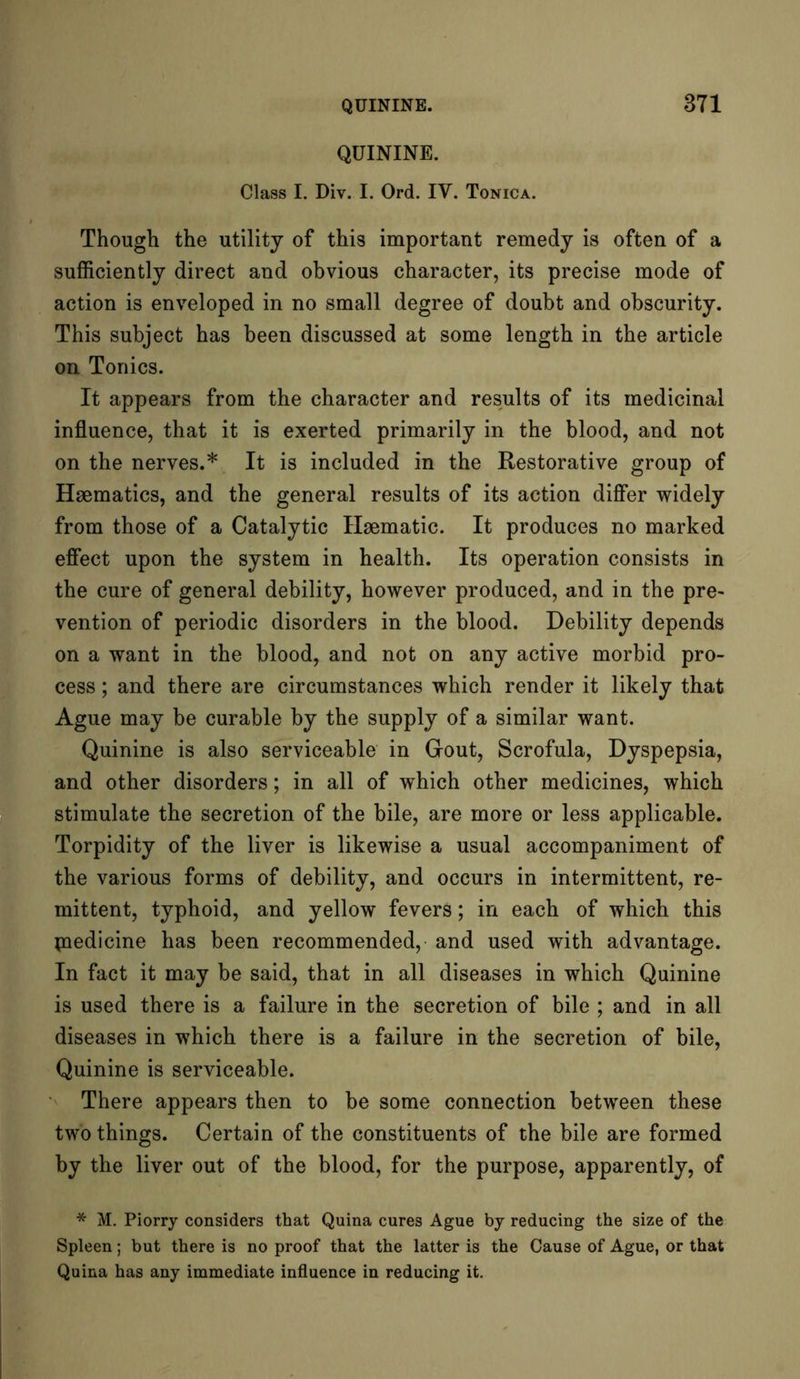 QUININE. Class I. Div. I. Ord. IY. Tonica. Though the utility of this important remedy is often of a sufficiently direct and obvious character, its precise mode of action is enveloped in no small degree of doubt and obscurity. This subject has been discussed at some length in the article on Tonics. It appears from the character and results of its medicinal influence, that it is exerted primarily in the blood, and not on the nerves.* It is included in the Restorative group of Haematics, and the general results of its action differ widely from those of a Catalytic Haematic. It produces no marked effect upon the system in health. Its operation consists in the cure of general debility, however produced, and in the pre- vention of periodic disorders in the blood. Debility depends on a want in the blood, and not on any active morbid pro- cess ; and there are circumstances which render it likely that Ague may be curable by the supply of a similar want. Quinine is also serviceable in Gout, Scrofula, Dyspepsia, and other disorders; in all of which other medicines, which stimulate the secretion of the bile, are more or less applicable. Torpidity of the liver is likewise a usual accompaniment of the various forms of debility, and occurs in intermittent, re- mittent, typhoid, and yellow fevers; in each of which this jnedicine has been recommended, and used with advantage. In fact it may be said, that in all diseases in which Quinine is used there is a failure in the secretion of bile ; and in all diseases in which there is a failure in the secretion of bile, Quinine is serviceable. There appears then to be some connection between these two things. Certain of the constituents of the bile are formed by the liver out of the blood, for the purpose, apparently, of * M. Piorry considers that Quina cures Ague by reducing the size of the Spleen; but there is no proof that the latter is the Cause of Ague, or that Quina has any immediate influence in reducing it.