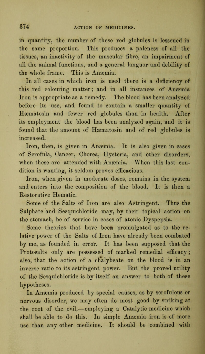 in quantity, the number of these red globules is lessened in the same proportion. This produces a paleness of all the tissues, an inactivity of the muscular fibre, an impairment of all the animal functions, and a general languor and debility of the whole frame. This is Anaemia. In all cases in which iron is used there is a deficiency of this red colouring matter; and in all instances of Anaemia Iron is appropriate as a remedy. The blood has been analyzed before its use, and found to contain a smaller quantity of Haematosin and fewer red globules than in health. After its employment the blood has been analyzed again, and it is found that the amount of Haematosin and of red globules is increased. Iron, then, is given in Anaemia. It is also given in cases of Scrofula, Cancer, Chorea, Hysteria, and other disorders, when these are attended with Anaemia. When this last con- dition is wanting, it seldom proves efficacious. Iron, when given in moderate doses, remains in the system and enters into the composition of the blood. It is then a Restorative Hematic. Some of the Salts of Iron are also Astringent. Thus the Sulphate and Sesquichloride may, by their topical action on the stomach, be of service in cases of atonic Dyspepsia. Some theories that have been promulgated as to the re- lative power of the Salts of Iron have already been combated by me, as founded in error. It has been supposed that the Protosalts only are possessed of marked remedial efficacy; also, that the action of a chalybeate on the blood is in an inverse ratio to its astringent power. But the proved utility of the Sesquichloride is by itself an answer to both of these hypotheses. In Anaemia produced by special causes, as by scrofulous or nervous disorder, we may often do most good by striking at the root of the evil,—employing a Catalytic medicine which shall be able to do this. In simple Anaemia iron is of more use than any other medicine. It should be combined with