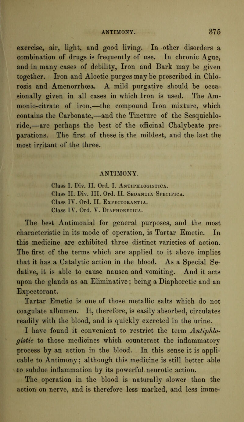 exercise, air, light, and good living. In other disorders a combination of drugs is frequently of use. In chronic Ague, and in many cases of debility, Iron and Bark may be given together. Iron and Aloetic purges may be prescribed in Chlo- rosis and Amenorrhoea. A mild purgative should be occa- sionally given in all cases in which Iron is used. The Am- monio-citrate of iron,—the compound Iron mixture, which contains the Carbonate,—and the Tincture of the Sesquichlo- ride,—are perhaps the best of the officinal Chalybeate pre- parations. The first of these is the mildest, and the last the most irritant of the three. ANTIMONY. Class I. Div. II. Ord. I. Antiphlogistica. Class II. Div. III. Ord. II. Sedantia Specifica. Class IY. Ord. II. Expectorantia. Class IV. Ord. Y. Diaphoretica. The best Antimonial for general purposes, and the most characteristic in its mode of operation, is Tartar Emetic. In this medicine are exhibited three distinct varieties of action. The first of the terms which are applied to it above implies that it has a Catalytic action in the blood. As a Special Se- dative, it is able to cause nausea and vomiting. And it acts upon the glands as an Eliminative; being a Diaphoretic and an Expectorant. Tartar Emetic is one of those metallic salts which do not coagulate albumen. It, therefore, is easily absorbed, circulates readily with the blood, and is quickly excreted in the urine. I have found it convenient to restrict the term Antiphlo- gistic to those medicines which counteract the inflammatory process by an action in the blood. In this sense it is appli- cable to Antimony; although this medicine is still better able to subdue inflammation by its powerful neurotic action. The operation in the blood is naturally slower than the action on nerve, and is therefore less marked, and less imme-
