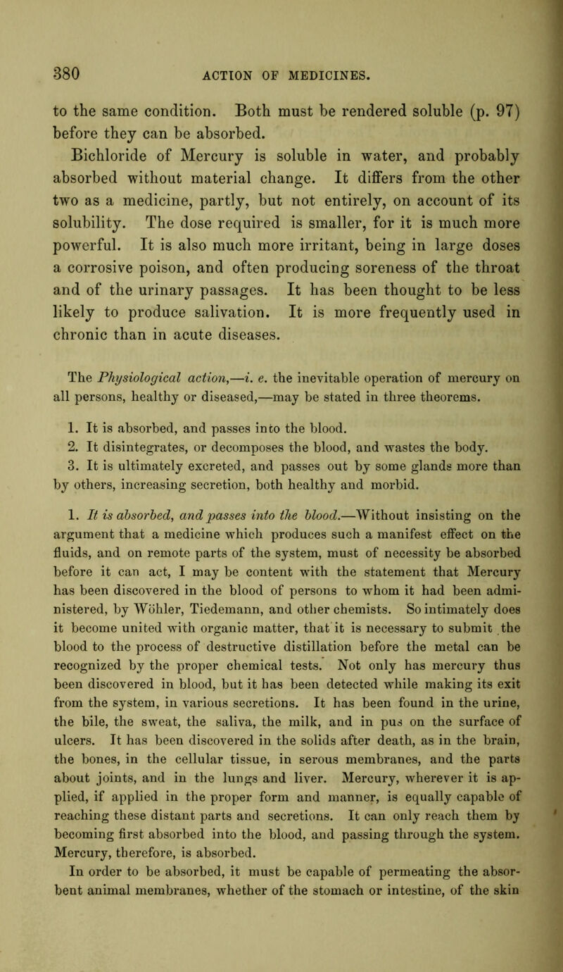 to the same condition. Both must be rendered soluble (p. 97) before they can be absorbed. Bichloride of Mercury is soluble in water, and probably absorbed without material change. It differs from the other two as a medicine, partly, but not entirely, on account of its solubility. The dose required is smaller, for it is much more powerful. It is also much more irritant, being in large doses a corrosive poison, and often producing soreness of the throat and of the urinary passages. It has been thought to be less likely to produce salivation. It is more frequently used in chronic than in acute diseases. The Physiological action,—i. e. the inevitable operation of mercury on all persons, healthy or diseased,—may be stated in three theorems. 1. It is absorbed, and passes into the blood. 2. It disintegrates, or decomposes the blood, and wastes the body. 3. It is ultimately excreted, and passes out by some glands more than by others, increasing secretion, both healthy and morbid. 1. It is absorbed, and passes into the blood.—Without insisting on the argument that a medicine which produces such a manifest effect on the fluids, and on remote parts of the system, must of necessity be absorbed before it can act, I may be content with the statement that Mercury has been discovered in the blood of persons to whom it had been admi- nistered, by Wohler, Tiedemann, and other chemists. So intimately does it become united with organic matter, that it is necessary to submit the blood to the process of destructive distillation before the metal can be recognized by the proper chemical tests. Not only has mercury thus been discovered in blood, but it has been detected while making its exit from the system, in various secretions. It has been found in the urine, the bile, the sweat, the saliva, the milk, and in pus on the surface of ulcers. It has been discovered in the solids after death, as in the brain, the bones, in the cellular tissue, in serous membranes, and the parts about joints, and in the lungs and liver. Mercury, wherever it is ap- plied, if applied in the proper form and manner, is equally capable of reaching these distant parts and secretions. It can only reach them by becoming first absorbed into the blood, and passing through the system. Mercury, therefore, is absorbed. In order to be absorbed, it must be capable of permeating the absor- bent animal membranes, whether of the stomach or intestine, of the skin