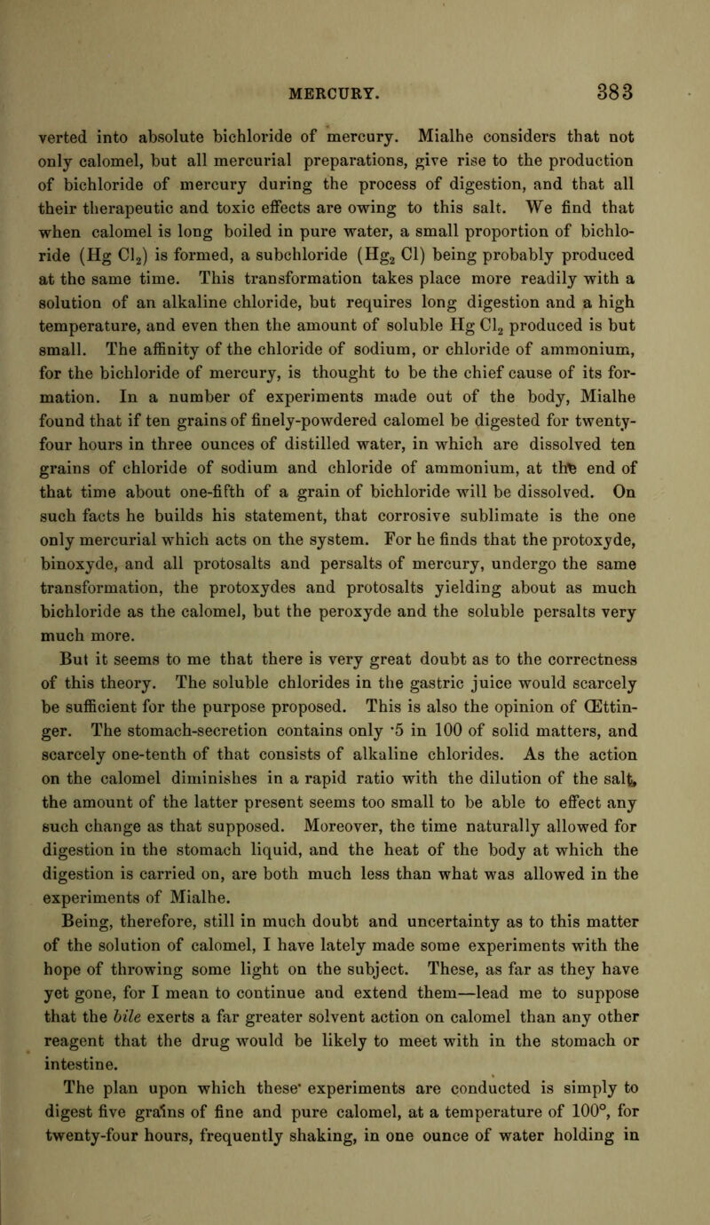 verted into absolute bichloride of mercury. Mialhe considers that not only calomel, but all mercurial preparations, give rise to the production of bichloride of mercury during the process of digestion, and that all their therapeutic and toxic effects are owing to this salt. We find that when calomel is long boiled in pure water, a small proportion of bichlo- ride (Hg Cl2) is formed, a subchloride (Hg2 Cl) being probably produced at the same time. This transformation takes place more readily with a solution of an alkaline chloride, but requires long digestion and a high temperature, and even then the amount of soluble Hg Cl2 produced is but small. The affinity of the chloride of sodium, or chloride of ammonium, for the bichloride of mercury, is thought to be the chief cause of its for- mation. In a number of experiments made out of the body, Mialhe found that if ten grains of finely-powdered calomel be digested for twenty- four hours in three ounces of distilled water, in which are dissolved ten grains of chloride of sodium and chloride of ammonium, at thte end of that time about one-fifth of a grain of bichloride will be dissolved. On such facts he builds his statement, that corrosive sublimate is the one only mercurial which acts on the system. For he finds that the protoxyde, binoxyde, and all protosalts and persalts of mercury, undergo the same transformation, the protoxydes and protosalts yielding about as much bichloride as the calomel, but the peroxyde and the soluble persalts very much more. But it seems to me that there is very great doubt as to the correctness of this theory. The soluble chlorides in the gastric juice would scarcely be sufficient for the purpose proposed. This is also the opinion of (Ettin- ger. The stomach-secretion contains only *5 in 100 of solid matters, and scarcely one-tenth of that consists of alkaline chlorides. As the action on the calomel diminishes in a rapid ratio with the dilution of the salt, the amount of the latter present seems too small to be able to effect any such change as that supposed. Moreover, the time naturally allowed for digestion in the stomach liquid, and the heat of the body at which the digestion is carried on, are both much less than what was allowed in the experiments of Mialhe. Being, therefore, still in much doubt and uncertainty as to this matter of the solution of calomel, I have lately made some experiments with the hope of throwing some light on the subject. These, as far as they have yet gone, for I mean to continue and extend them—lead me to suppose that the bile exerts a far greater solvent action on calomel than any other reagent that the drug would be likely to meet with in the stomach or intestine. The plan upon which these' experiments are conducted is simply to digest five grains of fine and pure calomel, at a temperature of 100°, for twenty-four hours, frequently shaking, in one ounce of water holding in