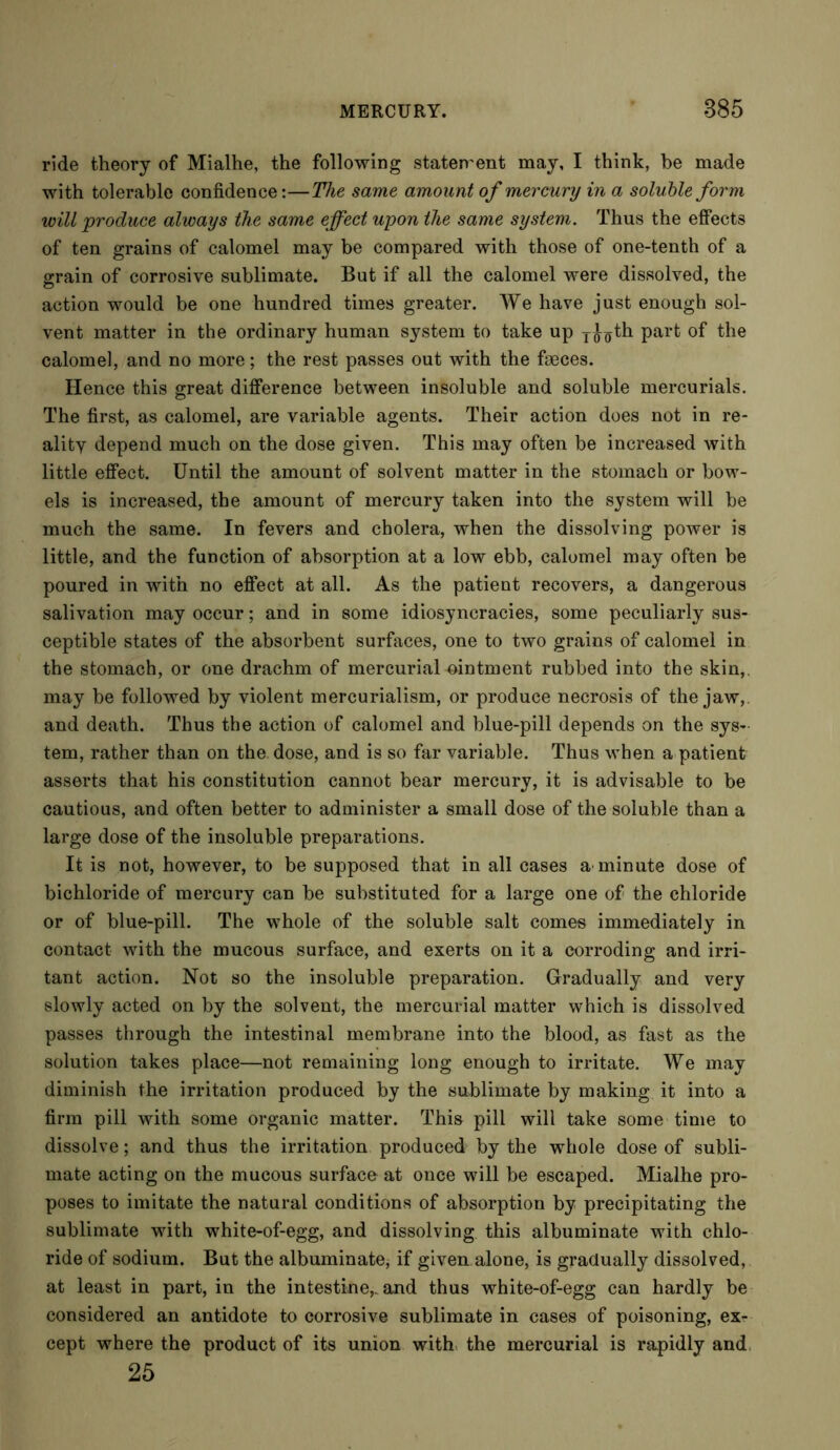 ride theory of Mialhe, the following statement may, I think, be made with tolerable confidence:—The same amount of mercury in a soluble form will produce always the same effect upon the same system. Thus the effects of ten grains of calomel may be compared with those of one-tenth of a grain of corrosive sublimate. But if all the calomel were dissolved, the action would be one hundred times greater. We have just enough sol- vent matter in the ordinary human system to take up y^th Par^ °f the calomel, and no more; the rest passes out with the faeces. Hence this great difference between insoluble and soluble mercurials. The first, as calomel, are variable agents. Their action does not in re- ality depend much on the dose given. This may often be increased with little effect. Until the amount of solvent matter in the stomach or bow- els is increased, the amount of mercury taken into the system will be much the same. In fevers and cholera, when the dissolving power is little, and the function of absorption at a low ebb, calomel may often be poured in with no effect at all. As the patient recovers, a dangerous salivation may occur; and in some idiosyncracies, some peculiarly sus- ceptible states of the absorbent surfaces, one to two grains of calomel in the stomach, or one drachm of mercurial ointment rubbed into the skin, may be followed by violent mercurialism, or produce necrosis of the jaw, and death. Thus the action of calomel and blue-pill depends on the sys- tem, rather than on the dose, and is so far variable. Thus when a patient asserts that his constitution cannot bear mercury, it is advisable to be cautious, and often better to administer a small dose of the soluble than a large dose of the insoluble preparations. It is not, however, to be supposed that in all cases a minute dose of bichloride of mercury can be substituted for a large one of the chloride or of blue-pill. The whole of the soluble salt comes immediately in contact with the mucous surface, and exerts on it a corroding and irri- tant action. Not so the insoluble preparation. Gradually and very slowly acted on by the solvent, the mercurial matter which is dissolved passes through the intestinal membrane into the blood, as fast as the solution takes place—not remaining long enough to irritate. We may diminish the irritation produced by the sublimate by making it into a firm pill with some organic matter. This pill will take some time to dissolve; and thus the irritation produced by the whole dose of subli- mate acting on the mucous surface at once will be escaped. Mialhe pro- poses to imitate the natural conditions of absorption by precipitating the sublimate with white-of-egg, and dissolving this albuminate with chlo- ride of sodium. But the albuminate, if given alone, is gradually dissolved, at least in part, in the intestine,, and thus white-of-egg can hardly be considered an antidote to corrosive sublimate in cases of poisoning, ex- cept where the product of its union with the mercurial is rapidly and 25