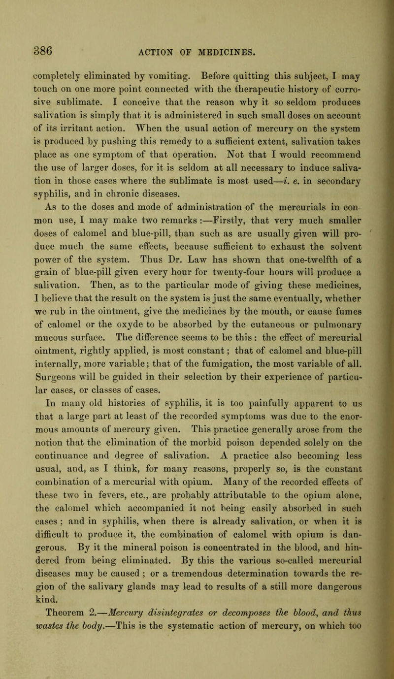 completely eliminated by vomiting. Before quitting this subject, I may touch on one more point connected with the therapeutic history of corro- sive sublimate. I conceive that the reason why it so seldom produces salivation is simply that it is administered in such small doses on account of its irritant action. When the usual action of mercury on the system is produced by pushing this remedy to a sufficient extent, salivation takes place as one symptom of that operation. Not that I would recommend the use of larger doses, for it is seldom at all necessary to induce saliva- tion in those cases where the sublimate is most used—i. e. in secondary syphilis, and in chronic diseases. As to the doses and mode of administration of the mercurials in con mon use, I may make two remarks :—Firstly, that very much smaller doses of calomel and blue-pill, than such as are usually given will pro- duce much the same effects, because sufficient to exhaust the solvent power of the system. Thus Dr. Law has shown that one-twelfth of a grain of blue-pill given every hour for twenty-four hours will produce a salivation. Then, as to the particular mode of giving these medicines, 1 believe that the result on the system is just the same eventually, whether we rub in the ointment, give the medicines by the mouth, or cause fumes of calomel or the oxyde to be absorbed by the cutaneous or pulmonary mucous surface. The difference seems to be this : the effect of mercurial ointment, rightly applied, is most constant; that of calomel and blue-pill internally, more variable; that of the fumigation, the most variable of all. Surgeons will be guided in their selection by their experience of particu- lar cases, or classes of cases. In many old histories of syphilis, it is too painfully apparent to us that a large part at least of the recorded symptoms was due to the enor- mous amounts of mercury given. This practice generally arose from the notion that the elimination of the morbid poison depended solely on the continuance and degree of salivation. A practice also becoming less usual, and, as I think, for many reasons, properly so, is the constant combination of a mercurial with opium. Many of the recorded effects of these two in fevers, etc., are probably attributable to the opium alone, the calomel which accompanied it not being easily absorbed in such cases ; and in syphilis, when there is already salivation, or when it is difficult to produce it, the combination of calomel with opium is dan- gerous. By it the mineral poison is concentrated in the blood, and hin- dered from being eliminated. By this the various so-called mercurial diseases may be caused ; or a tremendous determination towards the re- gion of the salivary glands may lead to results of a still more dangerous kind. Theorem 2.—Mercury disintegrates or decomposes the blood, and thus wastes the body.—This is the systematic action of mercury, on which too
