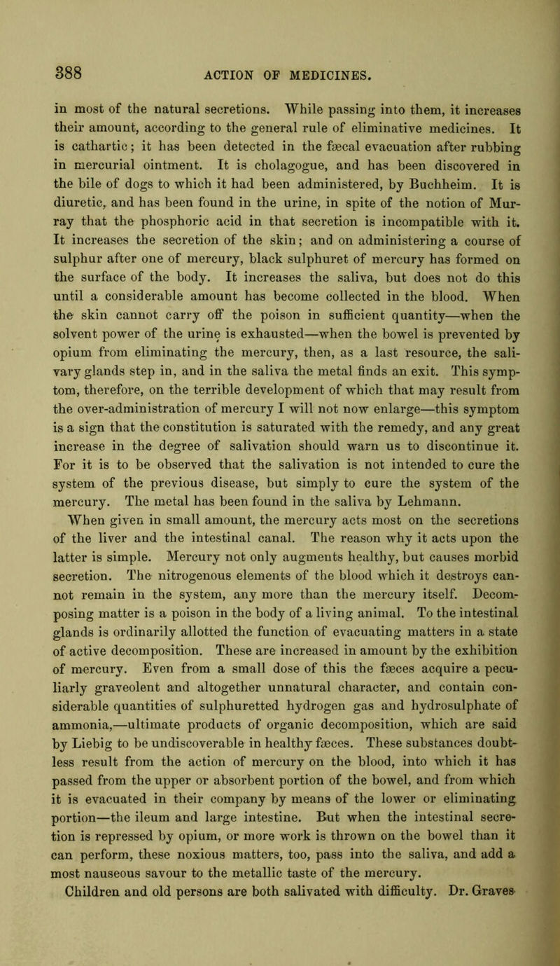 in most of the natural secretions. While passing into them, it increases their amount, according to the general rule of eliminative medicines. It is cathartic; it has been detected in the fsecal evacuation after rubbing in mercurial ointment. It is cholagogue, and has been discovered in the bile of dogs to which it had been administered, by Buchheim. It is diuretic, and has been found in the urine, in spite of the notion of Mur- ray that the phosphoric acid in that secretion is incompatible with it. It increases the secretion of the skin; and on administering a course of sulphur after one of mercury, black sulphuret of mercury has formed on the surface of the body. It increases the saliva, but does not do this until a considerable amount has become collected in the blood. When the skin cannot carry off the poison in sufficient quantity—when the solvent power of the urine is exhausted—when the bowel is prevented by opium from eliminating the mercury, then, as a last resource, the sali- vary glands step in, and in the saliva the metal finds an exit. This symp- tom, therefore, on the terrible development of which that may result from the over-administration of mercury I will not now enlarge—this symptom is a sign that the constitution is saturated with the remedy, and any great increase in the degree of salivation should warn us to discontinue it. For it is to be observed that the salivation is not intended to cure the system of the previous disease, but simply to cure the system of the mercury. The metal has been found in the saliva by Lehmann. When given in small amount, the mercury acts most on the secretions of the liver and the intestinal canal. The reason why it acts upon the latter is simple. Mercury not only augments healthy, but causes morbid secretion. The nitrogenous elements of the blood which it destroys can- not remain in the system, any more than the mercury itself. Decom- posing matter is a poison in the body of a living animal. To the intestinal glands is ordinarily allotted the function of evacuating matters in a state of active decomposition. These are increased in amount by the exhibition of mercury. Even from a small dose of this the faeces acquire a pecu- liarly graveolent and altogether unnatural character, and contain con- siderable quantities of sulphuretted hydrogen gas and hydrosulphate of ammonia,—ultimate products of organic decomposition, which are said by Liebig to be undiscoverable in healthy faeces. These substances doubt- less result from the action of mercury on the blood, into which it has passed from the upper or absorbent portion of the bowel, and from which it is evacuated in their company by means of the lower or eliminating portion—the ileum and large intestine. But when the intestinal secre- tion is repressed by opium, or more work is thrown on the bowel than it can perform, these noxious matters, too, pass into the saliva, and add a most nauseous savour to the metallic taste of the mercury. Children and old persons are both salivated with difficulty. Dr. Graves