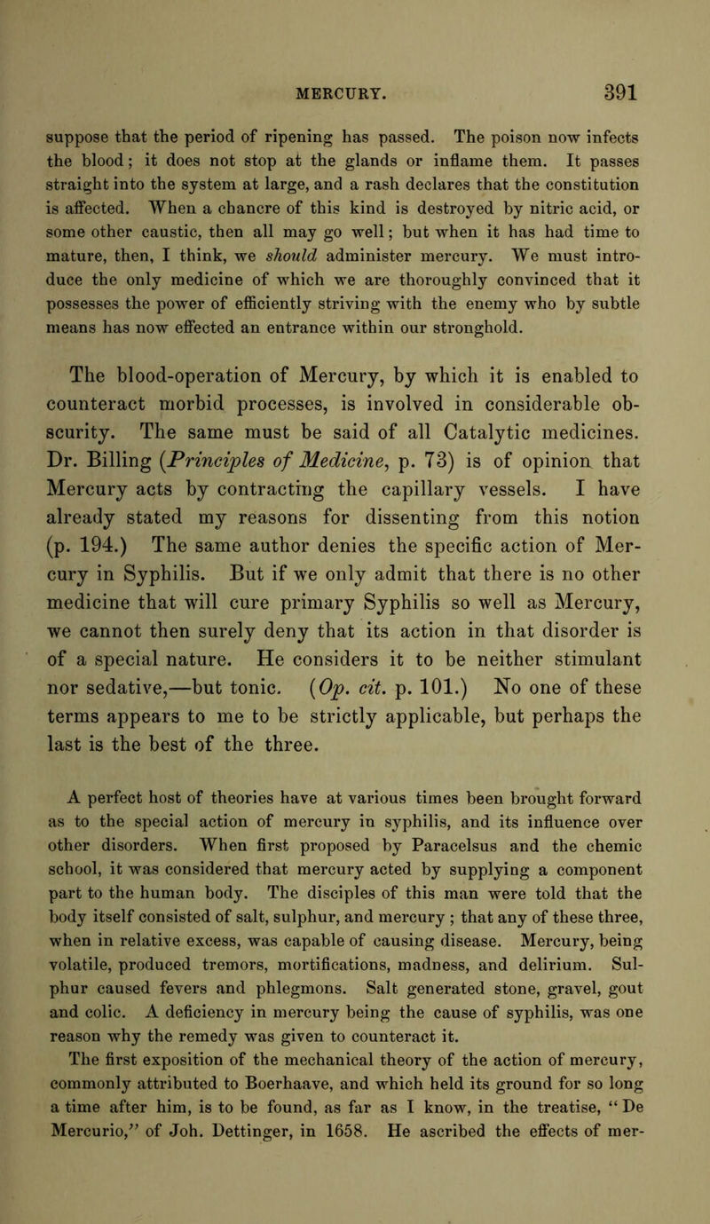suppose that the period of ripening has passed. The poison now infects the blood; it does not stop at the glands or inflame them. It passes straight into the system at large, and a rash declares that the constitution is affected. When a chancre of this kind is destroyed by nitric acid, or some other caustic, then all may go well; but when it has had time to mature, then, I think, we should administer mercury. We must intro- duce the only medicine of which we are thoroughly convinced that it possesses the power of efficiently striving with the enemy who by subtle means has now effected an entrance within our stronghold. The blood-operation of Mercury, by which it is enabled to counteract morbid processes, is involved in considerable ob- scurity. The same must be said of all Catalytic medicines. Dr. Billing (.Principles of Medicine, p. 73) is of opinion, that Mercury acts by contracting the capillary vessels. I have already stated my reasons for dissenting from this notion (p. 194.) The same author denies the specific action of Mer- cury in Syphilis. But if we only admit that there is no other medicine that will cure primary Syphilis so well as Mercury, we cannot then surely deny that its action in that disorder is of a special nature. He considers it to be neither stimulant nor sedative,—but tonic. {Op. cit. p. 101.) No one of these terms appears to me to be strictly applicable, but perhaps the last is the best of the three. A perfect host of theories have at various times been brought forward as to the special action of mercury in syphilis, and its influence over other disorders. When first proposed by Paracelsus and the chemic school, it was considered that mercury acted by supplying a component part to the human body. The disciples of this man were told that the body itself consisted of salt, sulphur, and mercury ; that any of these three, when in relative excess, was capable of causing disease. Mercury, being volatile, produced tremors, mortifications, madness, and delirium. Sul- phur caused fevers and phlegmons. Salt generated stone, gravel, gout and colic. A deficiency in mercury being the cause of syphilis, was one reason why the remedy was given to counteract it. The first exposition of the mechanical theory of the action of mercury, commonly attributed to Boerhaave, and which held its ground for so long a time after him, is to be found, as far as I know, in the treatise, “ De Mercurio,” of Joh. Dettinger, in 1658. He ascribed the effects of mer-