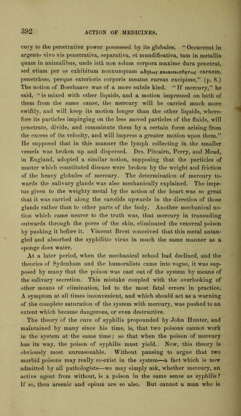 cury to the penetrative power possessed by its globules. “ Occurrent in argento vivo vis penetrativa, separativa, et' mundificativa, tam in metallis quam in animalibus, unde ist& non solum corpora maxime dura penetrat, sed etiam per os exhibitum nonnunquam xaiavaiadfitas carnem, penetr&sse, perque exterioris corporis meatus rursus excipisse,” (p. 8.) The notion of Boerhaave was of a more subtle kind. “If mercury,” he said, “ is mixed with other liquids, and a motion impressed on both of them from the same cause, the mercury will be carried much more swiftly, and will keep its motion longer than the other liquids, where- fore its particles impinging on the less moved particles of the fluids, will penetrate, divide, and comminute them by a certain force arising from the excess of its velocity, and will impress a greater motion upon them.” He supposed that in this manner the lymph collecting in the smaller vessels was broken up and dispersed. Drs. Pitcairn, Perry, and Mead, in England, adopted a similar notion, supposing that the particles of matter which constituted disease were broken by the weight and friction of the heavy globules of mercury. The determination of mercury to- wards the salivary glands was also mechanically explained. The impe- tus given to the weighty metal by the action of the heart was so great that it was carried along the carotids upwards in the direction of those glands rather than to other parts of the body. Another mechanical no- tion which came nearer to the truth was, that mercury in transuding outwards through the pores of the skin, eliminated the venereal poison by pushing it before it. Vincent Brest conceived that this metal antan- gled and absorbed the syphilitic virus in much the same manner as a sponge does water. At a later period, when the mechanical school had declined, and the theories of Sydenham and the humoralists came into vogue, it was sup- posed by many that the poison was cast out of the system by means of the salivary secretion. This mistake coupled with the overlooking of other means of elimination, led to the most fatal errors in practice. A symptom at all times inconvenient, and which should act as a warning of the complete saturation of the system with mercury, was pushed to an extent which became dangerous, or even destructive. The theory of the cure of syphilis propounded by John Hunter, and maintained by many since his time, is, that two poisons cannot work in the system at the same time; so that when the poison of mercury has its way, the poison of syphilis must yield. Now, this theory is obviously most unreasonable. Without pausing to argue that two morbid poisons may really co-exist in the system—a fact which is now admitted by all pathologists—we may simply ask, whether mercury, an active agent from without, is a poison in the same sense as syphilis? If so, then arsenic and opium are so also. But cannot a man who is