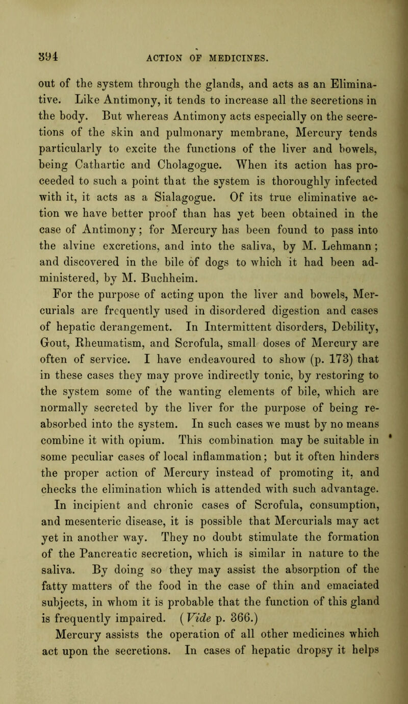 out of the system through the glands, and acts as an Elimina- tive. Like Antimony, it tends to increase all the secretions in the body. But whereas Antimony acts especially on the secre- tions of the skin and pulmonary membrane, Mercury tends particularly to excite the functions of the liver and bowels, being Cathartic and Cholagogue. When its action has pro- ceeded to such a point that the system is thoroughly infected with it, it acts as a Sialagogue. Of its true eliminative ac- tion we have better proof than has yet been obtained in the case of xlntimony; for Mercury has been found to pass into the alvine excretions, and into the saliva, by M. Lehmann; and discovered in the bile of dogs to which it had been ad- ministered, by M. Buchheim. For the purpose of acting upon the liver and bowels, Mer- curials are frequently used in disordered digestion and cases of hepatic derangement. In Intermittent disorders, Debility, Gout, Rheumatism, and Scrofula, small doses of Mercury are often of service. I have endeavoured to show (p. 173) that in these cases they may prove indirectly tonic, by restoring to the system some of the wanting elements of bile, which are normally secreted by the liver for the purpose of being re- absorbed into the system. In such cases we must by no means combine it with opium. This combination may be suitable in * some peculiar cases of local inflammation; but it often hinders the proper action of Mercury instead of promoting it, and checks the elimination which is attended with such advantage. In incipient and chronic cases of Scrofula, consumption, and mesenteric disease, it is possible that Mercurials may act yet in another way. They no doubt stimulate the formation of the Pancreatic secretion, which is similar in nature to the saliva. By doing so they may assist the absorption of the fatty matters of the food in the case of thin and emaciated subjects, in whom it is probable that the function of this gland is frequently impaired. (Vide p. 366.) Mercury assists the operation of all other medicines which act upon the secretions. In cases of hepatic dropsy it helps