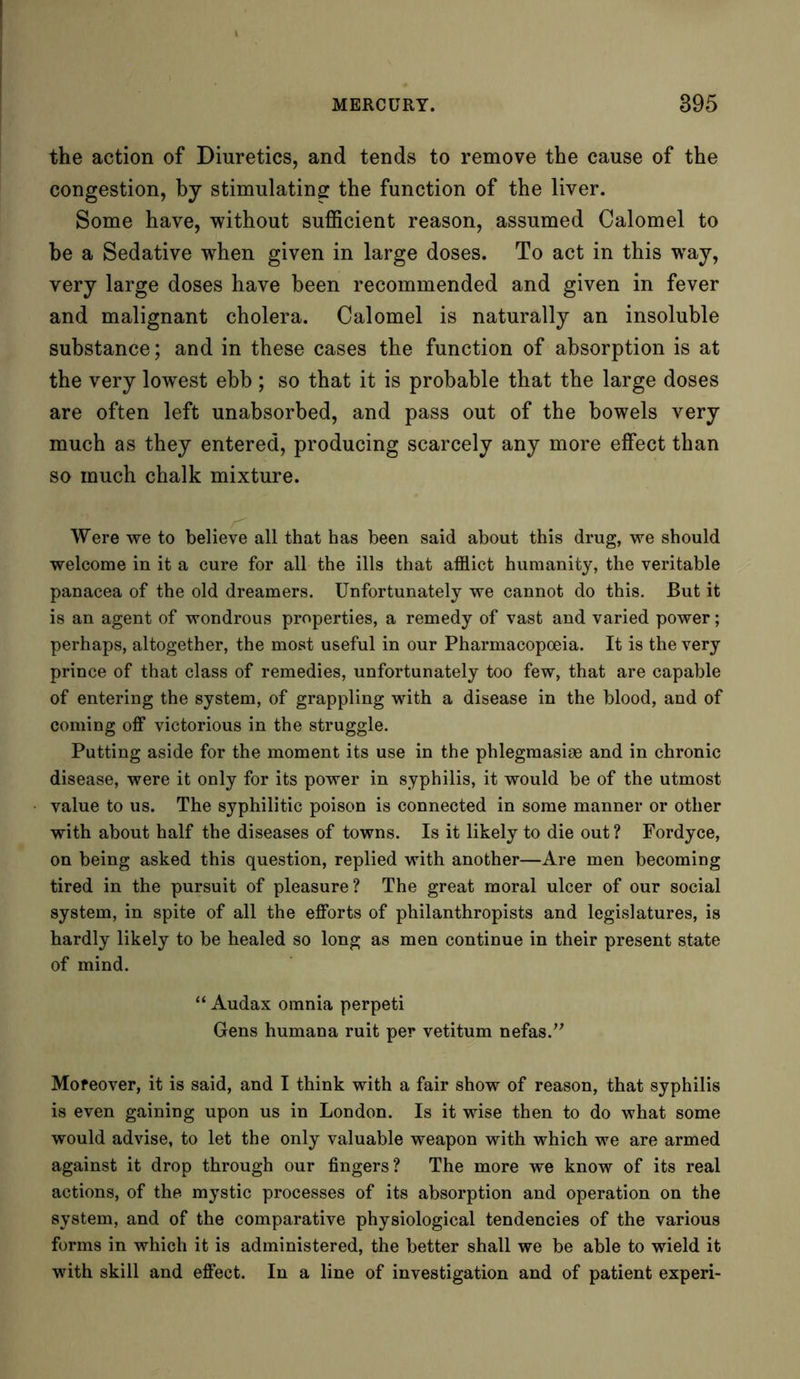 the action of Diuretics, and tends to remove the cause of the congestion, by stimulating the function of the liver. Some have, without sufficient reason, assumed Calomel to be a Sedative when given in large doses. To act in this way, very large doses have been recommended and given in fever and malignant cholera. Calomel is naturally an insoluble substance; and in these cases the function of absorption is at the very lowest ebb ; so that it is probable that the large doses are often left unabsorbed, and pass out of the bowels very much as they entered, producing scarcely any more effect than so much chalk mixture. Were we to believe all that has been said about this drug, we should welcome in it a cure for all the ills that afflict humanity, the veritable panacea of the old dreamers. Unfortunately we cannot do this. But it is an agent of wondrous properties, a remedy of vast and varied power; perhaps, altogether, the moist useful in our Pharmacopoeia. It is the very prince of that class of remedies, unfortunately too few, that are capable of entering the system, of grappling with a disease in the blood, and of coming off victorious in the struggle. Putting aside for the moment its use in the phlegmasise and in chronic disease, were it only for its power in syphilis, it would be of the utmost value to us. The syphilitic poison is connected in some manner or other with about half the diseases of towns. Is it likely to die out? Fordyce, on being asked this question, replied with another—Are men becoming tired in the pursuit of pleasure? The great moral ulcer of our social system, in spite of all the efforts of philanthropists and legislatures, is hardly likely to be healed so long as men continue in their present state of mind. “ Audax omnia perpeti Gens humana ruit per vetitum nefas.” Moreover, it is said, and I think with a fair show of reason, that syphilis is even gaining upon us in London. Is it wise then to do what some would advise, to let the only valuable weapon with which we are armed against it drop through our fingers? The more we know of its real actions, of the mystic processes of its absorption and operation on the system, and of the comparative physiological tendencies of the various forms in which it is administered, the better shall we be able to wield it with skill and effect. In a line of investigation and of patient experi-