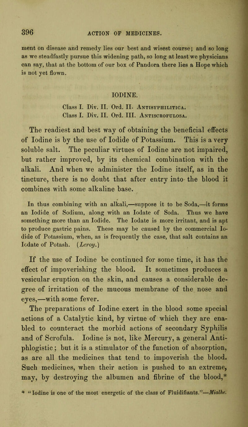 ment on disease and remedy lies our best and wisest course; and so long as we steadfastly pursue this widening path, so long at least we physicians can say, that at the bottom of our box of Pandora there lies a Hope which is not yet flown. IODINE. Class I. Div. II. Ord. II. Antisyphilitica. Class I. Div. II. Ord. III. Antiscrofulosa. The readiest and best way of obtaining the beneficial effects of Iodine is by the use of Iodide of Potassium. This is a very soluble salt. The peculiar virtues of Iodine are not impaired, but rather improved, by its chemical combination with the alkali. And when we administer the Iodine itself, as in the tincture, there is no doubt that after entry into the blood it combines with some alkaline base. In thus combining with an alkali,—suppose it to be Soda,—it forms an Iodide of Sodium, along with an Iodate of Soda. Thus we have something more than an Iodide. The Iodate is more irritant, and is apt to produce gastric pains. These may be caused by the commercial Io- dide of Potassium, when, as is frequently the case, that salt contains an Iodate of Potash. {Leroy.) If the use of Iodine be continued for some time, it has the effect of impoverishing the blood. It sometimes produces a vesicular eruption on the skin, and causes a considerable de- gree of irritation of the mucous membrane of the nose and eyes,—with some fever. The preparations of Iodine exert in the blood some special actions of a Catalytic kind, by virtue of which they are ena- bled to counteract the morbid actions of secondary Syphilis and of Scrofula. Iodine is not, like Mercury, a general Anti- phlogistic ; but it is a stimulator of the function of absorption, as are all the medicines that tend to impoverish the blood. Such medicines, when their action is pushed to an extreme, may, by destroying the albumen and fibrine of the blood,* * “ Iodine is one of the most energetic of the class of Fluidifiants.”—Mialhe.