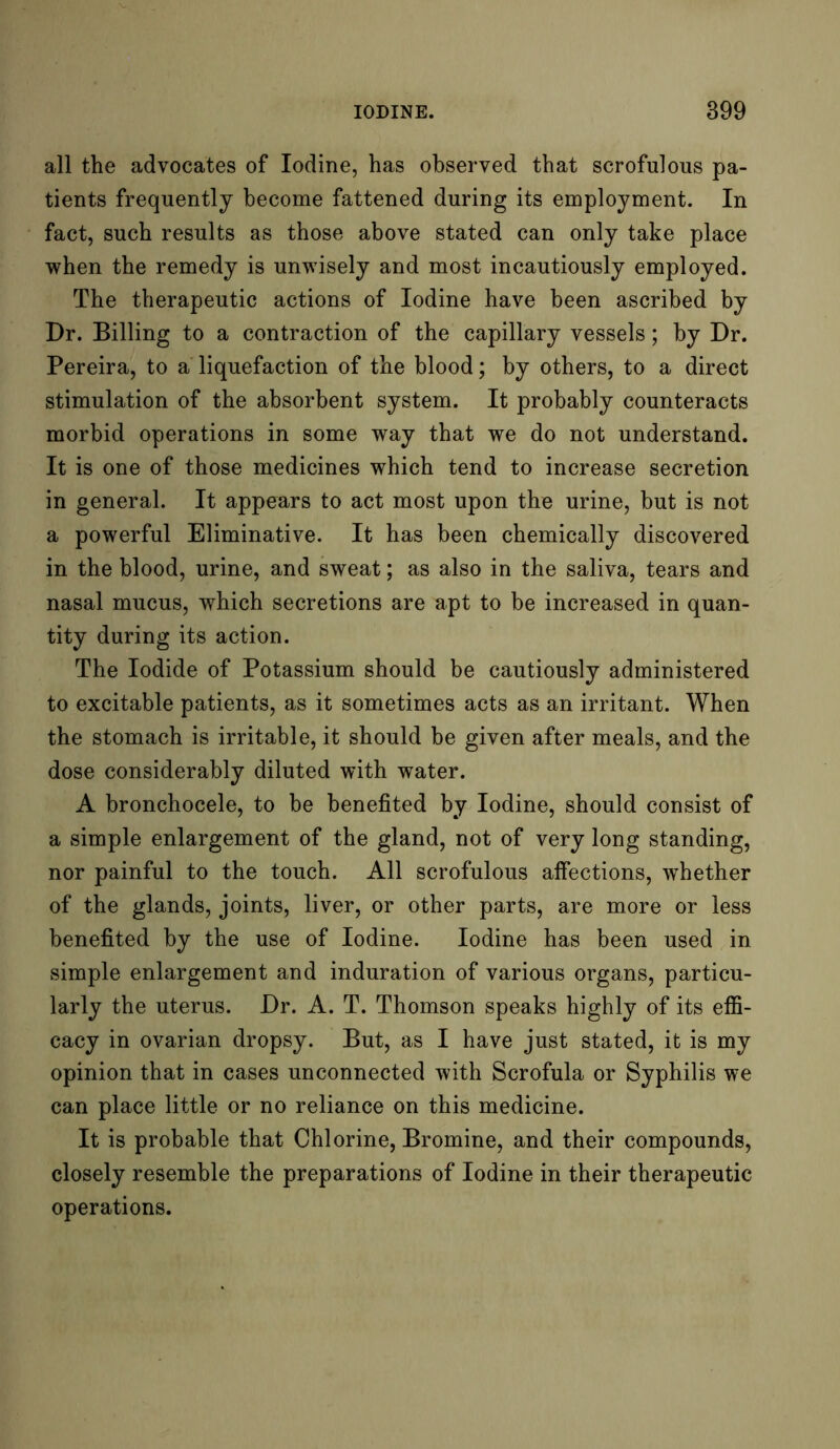 all the advocates of Iodine, has observed that scrofulous pa- tients frequently become fattened during its employment. In fact, such results as those above stated can only take place when the remedy is unwisely and most incautiously employed. The therapeutic actions of Iodine have been ascribed by Dr. Billing to a contraction of the capillary vessels; by Dr. Pereira, to a liquefaction of the blood; by others, to a direct stimulation of the absorbent system. It probably counteracts morbid operations in some way that we do not understand. It is one of those medicines which tend to increase secretion in general. It appears to act most upon the urine, but is not a powerful Eliminative. It has been chemically discovered in the blood, urine, and sweat; as also in the saliva, tears and nasal mucus, which secretions are apt to be increased in quan- tity during its action. The Iodide of Potassium should be cautiously administered to excitable patients, as it sometimes acts as an irritant. When the stomach is irritable, it should be given after meals, and the dose considerably diluted with water. A bronchocele, to be benefited by Iodine, should consist of a simple enlargement of the gland, not of very long standing, nor painful to the touch. All scrofulous affections, whether of the glands, joints, liver, or other parts, are more or less benefited by the use of Iodine. Iodine has been used in simple enlargement and induration of various organs, particu- larly the uterus. Dr. A. T. Thomson speaks highly of its effi- cacy in ovarian dropsy. But, as I have just stated, it is my opinion that in cases unconnected with Scrofula or Syphilis we can place little or no reliance on this medicine. It is probable that Chlorine, Bromine, and their compounds, closely resemble the preparations of Iodine in their therapeutic operations.