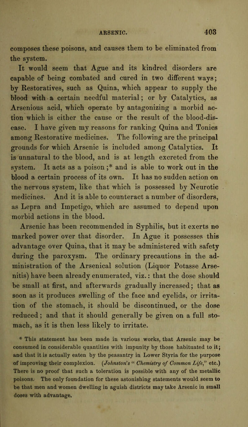 composes these poisons, and causes them to he eliminated from the system. It would seem that Ague and its kindred disorders are capable of being combated and cured in two different ways; by Restoratives, such as Quina, which appear to supply the blood with a certain needful material; or by Catalytics, as Arsenious acid, which operate by antagonizing a morbid ac- tion which is either the cause or the result of the blood-dis- ease. I have given my reasons for ranking Quina and Tonics among Restorative medicines. The following are the principal grounds for which Arsenic is included among Catalytics. It is unnatural to the blood, and is at length excreted from the system. It acts as a poison ;* and is able to work out in the blood a certain process of its own. It has no sudden action on the nervous system, like that which is possessed by Neurotic medicines. And it is able to counteract a number of disorders, as Lepra and Impetigo, which are assumed to depend upon morbid actions in the blood. Arsenic has been recommended in Syphilis, but it exerts no marked power over that disorder. In Ague it possesses this advantage over Quina, that it may be administered with safety during the paroxysm. The ordinary precautions in the ad- ministration of the Arsenical solution (Liquor Potasse Arse- nitis) have been already enumerated, viz.: that the dose should be small at first, and afterwards gradually increased; that as soon as it produces swelling of the face and eyelids, or irrita- tion of the stomach, it should be discontinued, or the dose reduced; and that it should generally be given on a full sto- mach, as it is then less likely to irritate. * This statement has been made in various works, that Arsenic may be consumed in considerable quantities with impunity by those habituated to it; and that it is actually eaten by the peasantry in Lower Styria for the purpose of improving their complexion. (Johnston's “ Chemistry of Common Life,” etc.) There is no proof that such a toleration is possible with any of the metallic poisons. The only foundation for these astonishing statements would seem to be that men and women dwelling in aguish districts may take Arsenic in small doses with advantage.