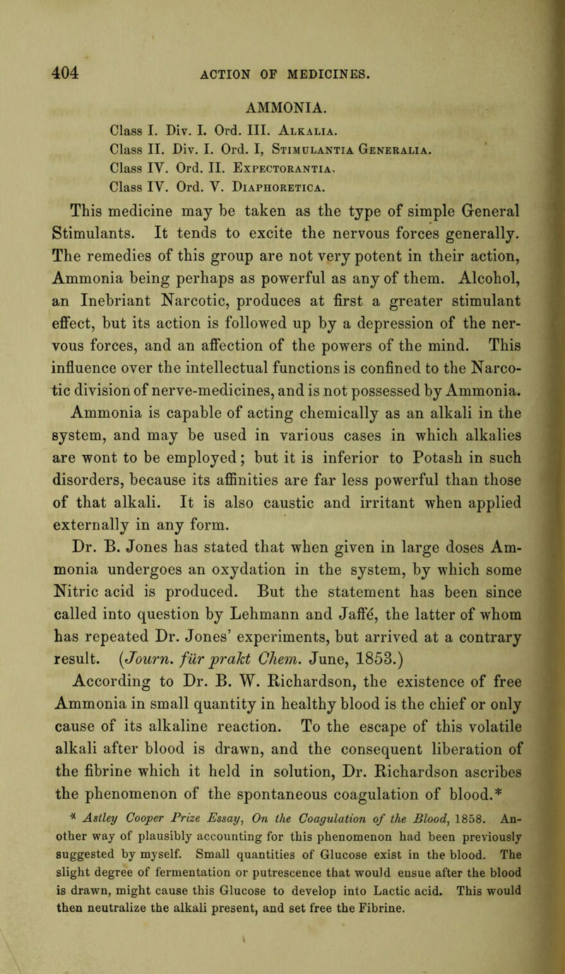 AMMONIA. Class I. Div. I. Ord. III. Alkalia. Class II. Div. I. Ord. I, Stimulantia Generalia. Class IY. Ord. II. Expectorantia, Class IY. Ord. Y. Diaphoretica. This medicine may be taken as the type of simple General Stimulants. It tends to excite the nervous forces generally. The remedies of this group are not very potent in their action, Ammonia being perhaps as powerful as any of them. Alcohol, an Inebriant Narcotic, produces at first a greater stimulant effect, but its action is followed up by a depression of the ner- vous forces, and an affection of the powers of the mind. This influence over the intellectual functions is confined to the Narco- tic division of nerve-medicines, and is not possessed by Ammonia. Ammonia is capable of acting chemically as an alkali in the system, and may be used in various cases in which alkalies are wont to be employed; but it is inferior to Potash in such disorders, because its affinities are far less powerful than those of that alkali. It is also caustic and irritant when applied externally in any form. Dr. B. Jones has stated that when given in large doses Am- monia undergoes an oxydation in the system, by which some Nitric acid is produced. But the statement has been since called into question by Lehmann and Jaflfd, the latter of whom has repeated Dr. Jones’ experiments, but arrived at a contrary result. (Journ. fur prakt Chem. June, 1853.) According to Dr. B. W. Bichardson, the existence of free Ammonia in small quantity in healthy blood is the chief or only cause of its alkaline reaction. To the escape of this volatile alkali after blood is drawn, and the consequent liberation of the fibrine which it held in solution, Dr. Richardson ascribes the phenomenon of the spontaneous coagulation of blood.* * Astley Cooper Prize Essay, On the Coagulation of the Blood, 1858. An- other way of plausibly accounting for this phenomenon had been previously suggested by myself. Small quantities of Glucose exist in the blood. The slight degree of fermentation or putrescence that would ensue after the blood is drawn, might cause this Glucose to develop into Lactic acid. This would then neutralize the alkali present, and set free the Fibrine.