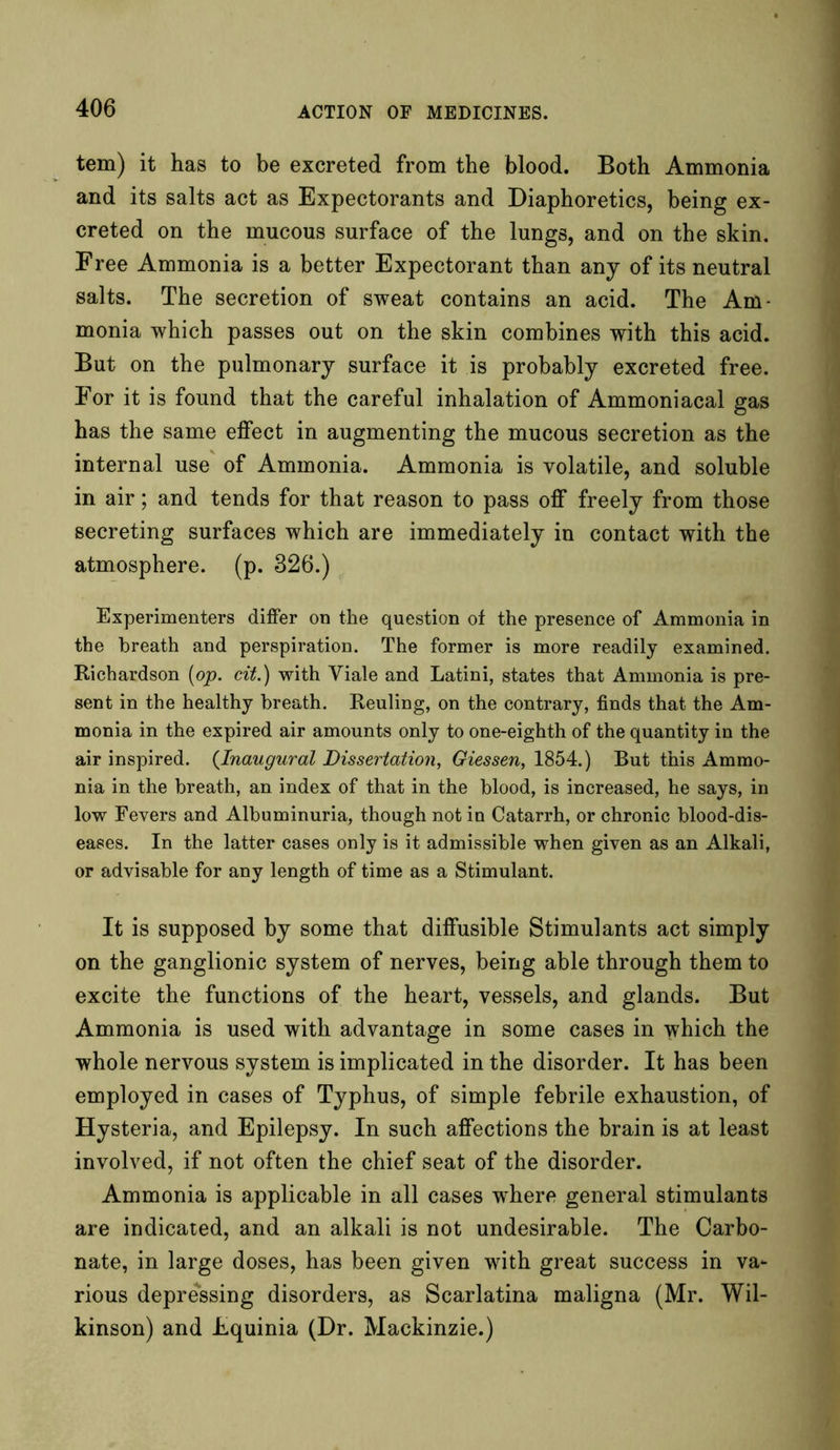 tem) it has to be excreted from the blood. Both Ammonia and its salts act as Expectorants and Diaphoretics, being ex- creted on the mucous surface of the lungs, and on the skin. Free Ammonia is a better Expectorant than any of its neutral salts. The secretion of sweat contains an acid. The Am- monia which passes out on the skin combines with this acid. But on the pulmonary surface it is probably excreted free. For it is found that the careful inhalation of Ammoniacal gas has the same effect in augmenting the mucous secretion as the internal use of Ammonia. Ammonia is volatile, and soluble in air; and tends for that reason to pass off freely from those secreting surfaces which are immediately in contact with the atmosphere, (p. 326.) Experimenters differ on the question of the presence of Ammonia in the breath and perspiration. The former is more readily examined. Richardson [op. cit.) with Yiale and Latini, states that Ammonia is pre- sent in the healthy breath. Reuling, on the contrary, finds that the Am- monia in the expired air amounts only to one-eighth of the quantity in the air inspired. (Inaugural Dissertation, Giessen, 1854.) But this Ammo- nia in the breath, an index of that in the blood, is increased, he says, in low Fevers and Albuminuria, though not in Catarrh, or chronic blood-dis- eases. In the latter cases only is it admissible when given as an Alkali, or advisable for any length of time as a Stimulant. It is supposed by some that diffusible Stimulants act simply on the ganglionic system of nerves, being able through them to excite the functions of the heart, vessels, and glands. But Ammonia is used with advantage in some cases in which the whole nervous system is implicated in the disorder. It has been employed in cases of Typhus, of simple febrile exhaustion, of Hysteria, and Epilepsy. In such affections the brain is at least involved, if not often the chief seat of the disorder. Ammonia is applicable in all cases where general stimulants are indicated, and an alkali is not undesirable. The Carbo- nate, in large doses, has been given with great success in va- rious depressing disorders, as Scarlatina maligna (Mr. Wil- kinson) and Equinia (Dr. Mackinzie.)