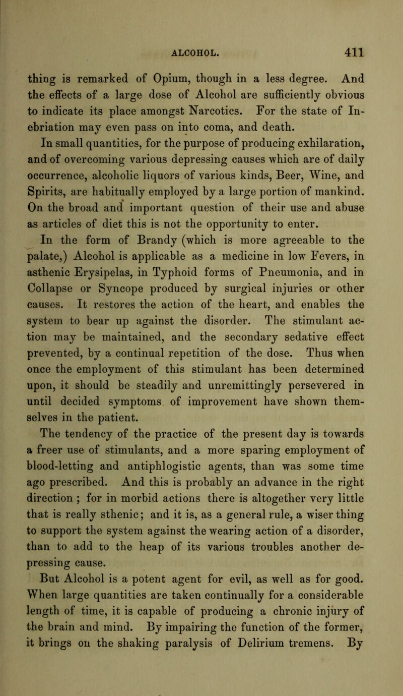 thing is remarked of Opium, though in a less degree. And the effects of a large dose of Alcohol are sufficiently obvious to indicate its place amongst Narcotics. For the state of In- ebriation may even pass on into coma, and death. In small quantities, for the purpose of producing exhilaration, and of overcoming various depressing causes which are of daily occurrence, alcoholic liquors of various kinds, Beer, Wine, and Spirits, are habitually employed by a large portion of mankind. On the broad and important question of their use and abuse as articles of diet this is not the opportunity to enter. In the form of Brandy (which is more agreeable to the palate,) Alcohol is applicable as a medicine in low Fevers, in asthenic Erysipelas, in Typhoid forms of Pneumonia, and in Collapse or Syncope produced by surgical injuries or other causes. It restores the action of the heart, and enables the system to bear up against the disorder. The stimulant ac- tion may be maintained, and the secondary sedative effect prevented, by a continual repetition of the dose. Thus when once the employment of this stimulant has been determined upon, it should be steadily and unremittingly persevered in until decided symptoms of improvement have shown them- selves in the patient. The tendency of the practice of the present day is towards a freer use of stimulants, and a more sparing employment of blood-letting and antiphlogistic agents, than was some time ago prescribed. And this is probably an advance in the right direction ; for in morbid actions there is altogether very little that is really sthenic; and it is, as a general rule, a wiser thing to support the system against the wearing action of a disorder, than to add to the heap of its various troubles another de- pressing cause. But Alcohol is a potent agent for evil, as well as for good. When large quantities are taken continually for a considerable length of time, it is capable of producing a chronic injury of the brain and mind. By impairing the function of the former, it brings on the shaking paralysis of Delirium tremens. By