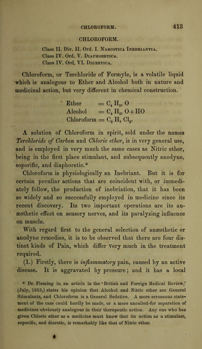 CHLOROFORM. Class II. Div. II. Ord. I. Narcotica Inebriantia. Class IV. Ord. V. Diaphoretica. Class IV. Ord. VI. Diuretica. Chloroform, or Terchloride of Formyle, is a volatile liquid which is analogous to Ether and Alcohol both in nature and medicinal action, but very different in chemical construction. * Ether = C4 H5, 0 Alcohol = C4 H5, O + HO Chloroform = C2 H, Cl3. A solution of Chloroform in spirit, sold under the names Terchloride of Carbon and Chloric ether, is in very general use, and is employed in very much the same cases as Nitric ether, being in the first place stimulant, and subsequently anodyne, soporific, and diaphoretic.* Chloroform is physiologically an Inebriant. But it is for certain peculiar actions that are coincident with, or immedi- ately follow, the production of inebriation, that it has been so widely and so successfully employed in medicine since its recent discovery. Its two important operations are its an- aesthetic effect on sensory nerves, and its paralyzing influence on muscle. With regard first to the general selection of anaesthetic or anodyne remedies, it is to be observed that there are four dis- tinct kinds of Pain, which differ very much in the treatment required. (1.) Firstly, there is inflammatory pain, caused by an active disease. It is aggravated by pressure; and it has a local * Dr. Fleming in an article in the *■ British and Foreign Medical Review,’ (July, 1853,) states his opinion that Alcohol and Nitric ether are General Stimulants, and Chloroform is a General Sedative. A more erroneous state- ment of the case could hardly be made, or a more uncalled-for separation of medicines obviously analogous in their therapeutic action. Any one who has given Chloric ether as a medicine must know that its action as a stimulant, soporific, and diuretic, is remarkably like that of Nitric ether.