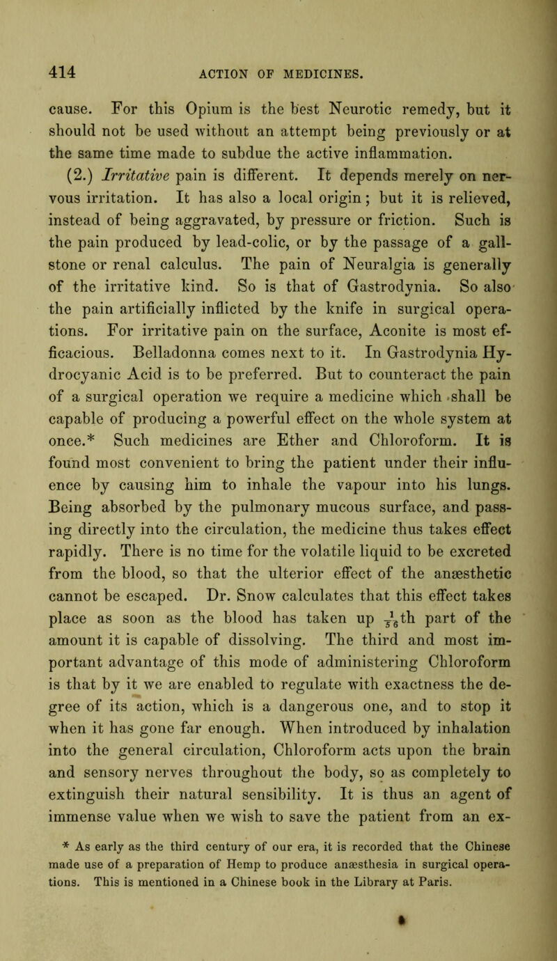 cause. For this Opium is the best Neurotic remedy, but it should not be used without an attempt being previously or at the same time made to subdue the active inflammation. (2.) Irritative pain is different. It depends merely on ner- vous irritation. It has also a local origin; but it is relieved, instead of being aggravated, by pressure or friction. Such is the pain produced by lead-colic, or by the passage of a gall- stone or renal calculus. The pain of Neuralgia is generally of the irritative kind. So is that of Gastrodynia. So also the pain artificially inflicted by the knife in surgical opera- tions. For irritative pain on the surface, Aconite is most ef- ficacious. Belladonna comes next to it. In Gastrodynia Hy- drocyanic Acid is to be preferred. But to counteract the pain of a surgical operation we require a medicine which shall be capable of producing a powerful effect on the whole system at once.* Such medicines are Ether and Chloroform. It is found most convenient to bring the patient under their influ- ence by causing him to inhale the vapour into his lungs. Being absorbed by the pulmonary mucous surface, and pass- ing directly into the circulation, the medicine thus takes effect rapidly. There is no time for the volatile liquid to be excreted from the blood, so that the ulterior effect of the anaesthetic cannot be escaped. Dr. Snow calculates that this effect takes place as soon as the blood has taken up -Jgth part of the amount it is capable of dissolving. The third and most im- portant advantage of this mode of administering Chloroform is that by it we are enabled to regulate with exactness the de- gree of its action, which is a dangerous one, and to stop it when it has gone far enough. When introduced by inhalation into the general circulation, Chloroform acts upon the brain and sensory nerves throughout the body, so as completely to extinguish their natural sensibility. It is thus an agent of immense value when we wish to save the patient from an ex- * As early as the third century of our era, it is recorded that the Chinese made use of a preparation of Hemp to produce anaesthesia in surgical opera- tions. This is mentioned in a Chinese book in the Library at Paris.