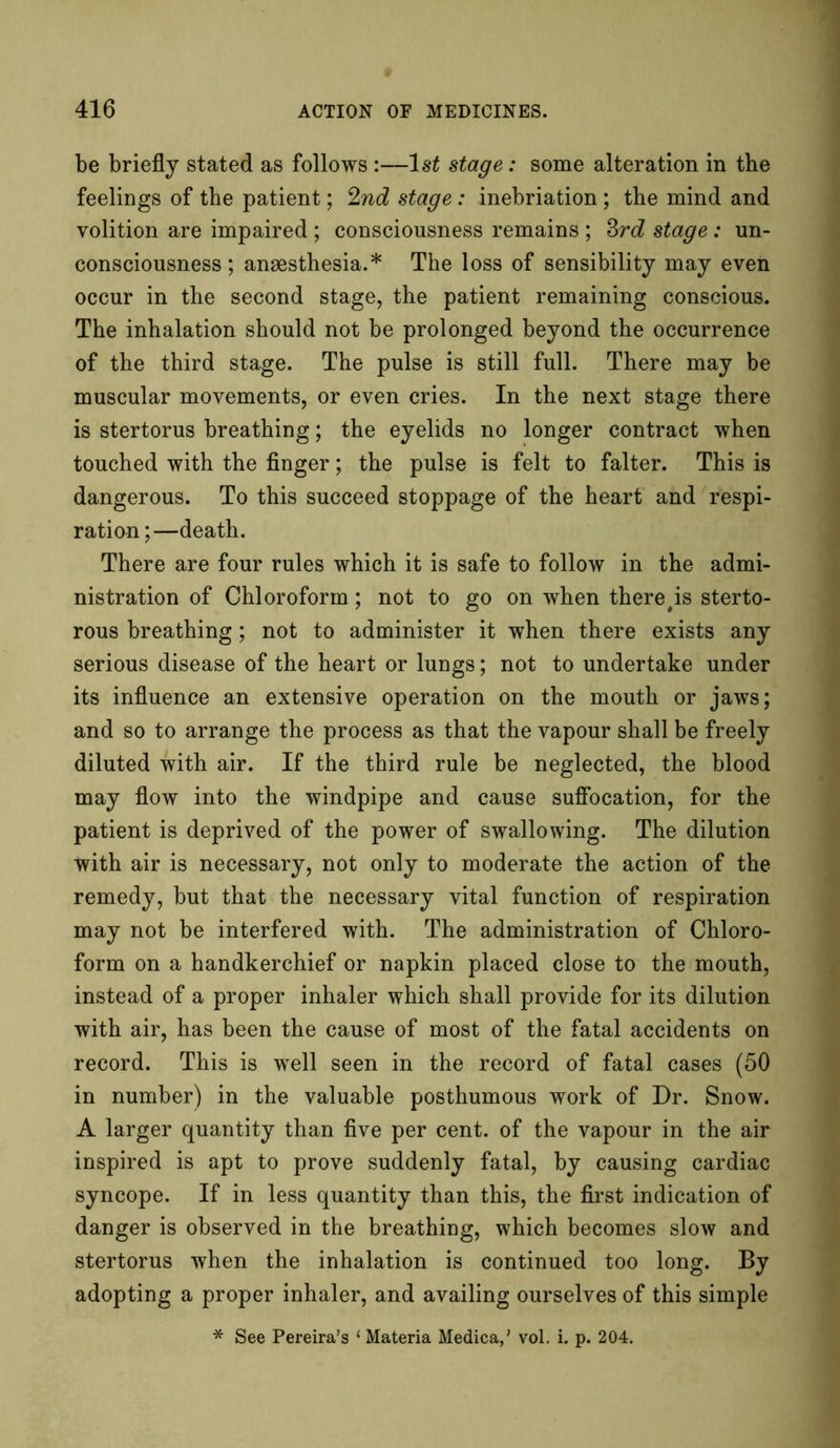 be briefly stated as follows :—1st stage: some alteration in the feelings of the patient; 2nd stage: inebriation ; the mind and volition are impaired ; consciousness remains ; 3rd stage: un- consciousness ; anaesthesia.* The loss of sensibility may even occur in the second stage, the patient remaining conscious. The inhalation should not be prolonged beyond the occurrence of the third stage. The pulse is still full. There may be muscular movements, or even cries. In the next stage there is stertorus breathing; the eyelids no longer contract when touched with the finger; the pulse is felt to falter. This is dangerous. To this succeed stoppage of the heart and respi- ration;—death. There are four rules which it is safe to follow in the admi- nistration of Chloroform; not to go on when there#is sterto- rous breathing; not to administer it when there exists any serious disease of the heart or lungs; not to undertake under its influence an extensive operation on the mouth or jaws; and so to arrange the process as that the vapour shall be freely diluted with air. If the third rule be neglected, the blood may flow into the windpipe and cause suffocation, for the patient is deprived of the power of swallowing. The dilution with air is necessary, not only to moderate the action of the remedy, but that the necessary vital function of respiration may not be interfered with. The administration of Chloro- form on a handkerchief or napkin placed close to the mouth, instead of a proper inhaler which shall provide for its dilution with air, has been the cause of most of the fatal accidents on record. This is well seen in the record of fatal cases (50 in number) in the valuable posthumous work of Dr. Snow. A larger quantity than five per cent, of the vapour in the air inspired is apt to prove suddenly fatal, by causing cardiac syncope. If in less quantity than this, the first indication of danger is observed in the breathing, which becomes slow and stertorus when the inhalation is continued too long. By adopting a proper inhaler, and availing ourselves of this simple * See Pereira’s 1 Materia Medica,’ vol. i. p. 204.