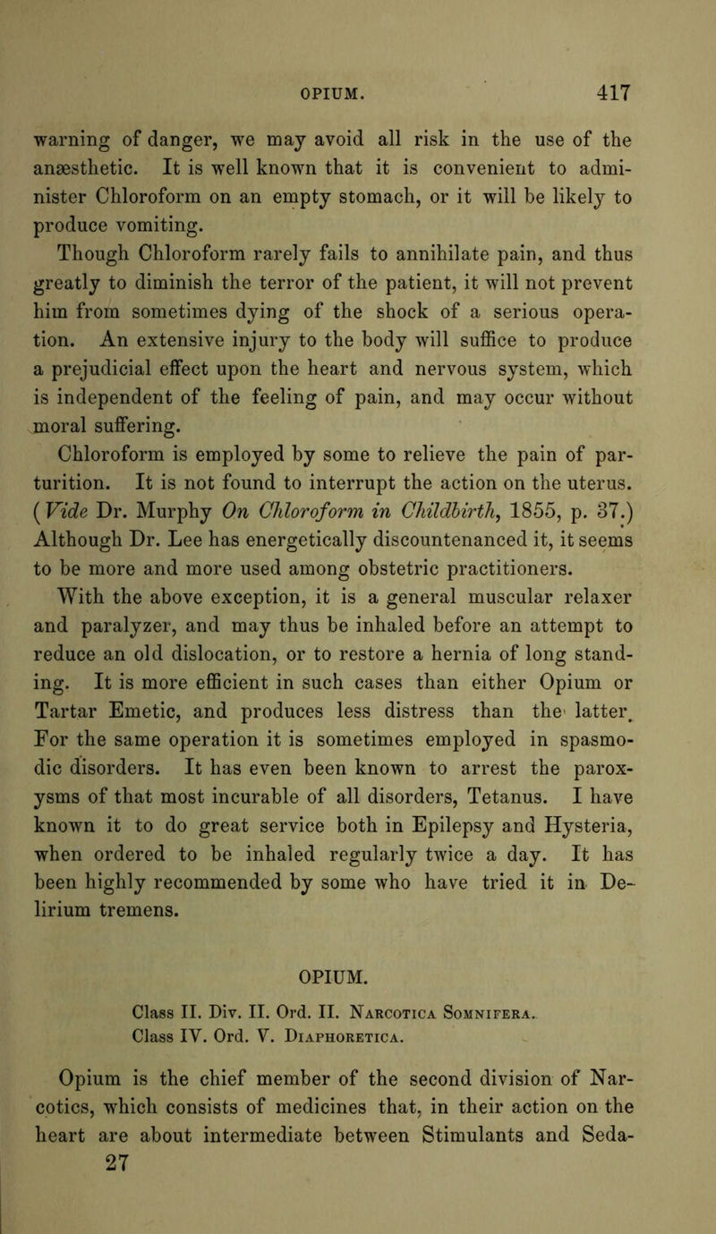 warning of danger, we may avoid all risk in the use of the anaesthetic. It is well known that it is convenient to admi- nister Chloroform on an empty stomach, or it will be likely to produce vomiting. Though Chloroform rarely fails to annihilate pain, and thus greatly to diminish the terror of the patient, it will not prevent him from sometimes dying of the shock of a serious opera- tion. An extensive injury to the body will suffice to produce a prejudicial effect upon the heart and nervous system, which is independent of the feeling of pain, and may occur without moral suffering. Chloroform is employed by some to relieve the pain of par- turition. It is not found to interrupt the action on the uterus. ( Vide Dr. Murphy On Chloroform in Childbirth, 1855, p. 37.) Although Dr. Lee has energetically discountenanced it, it seems to be more and more used among obstetric practitioners. With the above exception, it is a general muscular relaxer and paralyzer, and may thus be inhaled before an attempt to reduce an old dislocation, or to restore a hernia of long stand- ing. It is more efficient in such cases than either Opium or Tartar Emetic, and produces less distress than the' latter. For the same operation it is sometimes employed in spasmo- dic disorders. It has even been known to arrest the parox- ysms of that most incurable of all disorders, Tetanus. I have known it to do great service both in Epilepsy and Hysteria, when ordered to be inhaled regularly twice a day. It has been highly recommended by some who have tried it in De- lirium tremens. OPIUM. Class II. Div. II. Ord. II. Narcotica Somnifera. Class IV. Ord. V. Diaphoretica. Opium is the chief member of the second division of Nar- cotics, which consists of medicines that, in their action on the heart are about intermediate between Stimulants and Seda- 27